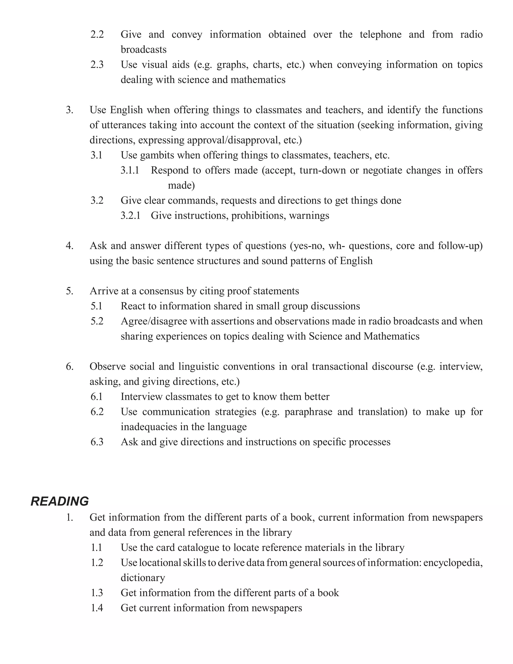 2.2    Give and convey information obtained over the telephone and from radio
                 broadcasts
          2.3    Use visual aids (e.g. graphs, charts, etc.) when conveying information on topics
                 dealing with science and mathematics

    3.    Use English when offering things to classmates and teachers, and identify the functions
          of utterances taking into account the context of the situation (seeking information, giving
          directions, expressing approval/disapproval, etc.)
          3.1     Use gambits when offering things to classmates, teachers, etc.
                  3.1.1 Respond to offers made (accept, turn-down or negotiate changes in offers
                             made)
          3.2     Give clear commands, requests and directions to get things done
                  3.2.1 Give instructions, prohibitions, warnings

    4.    Ask and answer different types of questions (yes-no, wh- questions, core and follow-up)
          using the basic sentence structures and sound patterns of English

    5.    Arrive at a consensus by citing proof statements
          5.1    React to information shared in small group discussions
          5.2    Agree/disagree with assertions and observations made in radio broadcasts and when
                 sharing experiences on topics dealing with Science and Mathematics

    6.    Observe social and linguistic conventions in oral transactional discourse (e.g. interview,
          asking, and giving directions, etc.)
          6.1    Interview classmates to get to know them better
          6.2    Use communication strategies (e.g. paraphrase and translation) to make up for
                 inadequacies in the language
          6.3    Ask and give directions and instructions on specific processes




READING
    1.    Get information from the different parts of a book, current information from newspapers
          and data from general references in the library
          1.1    Use the card catalogue to locate reference materials in the library
          1.2    Use locational skills to derive data from general sources of information: encyclopedia,
                 dictionary
          1.3    Get information from the different parts of a book
          1.4    Get current information from newspapers
 