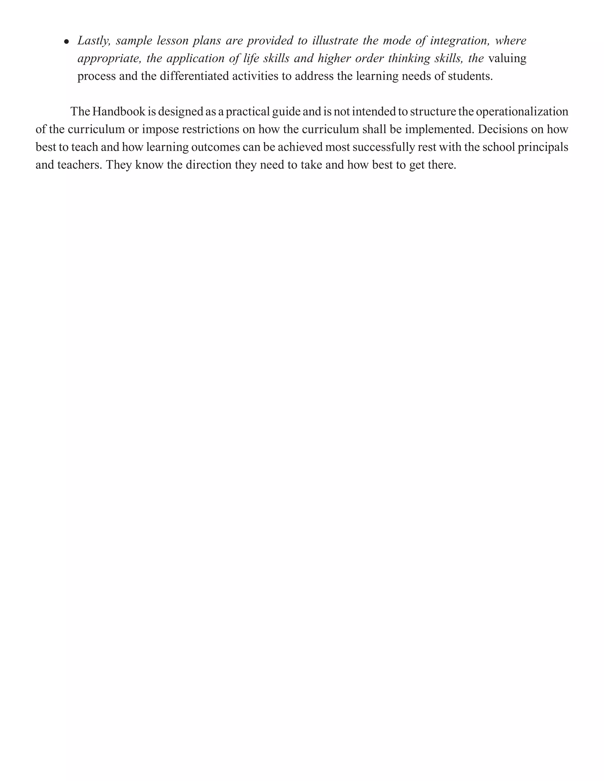 l   Lastly, sample lesson plans are provided to illustrate the mode of integration, where
         appropriate, the application of life skills and higher order thinking skills, the valuing
         process and the differentiated activities to address the learning needs of students.

        The Handbook is designed as a practical guide and is not intended to structure the operationalization
of the curriculum or impose restrictions on how the curriculum shall be implemented. Decisions on how
best to teach and how learning outcomes can be achieved most successfully rest with the school principals
and teachers. They know the direction they need to take and how best to get there.
 