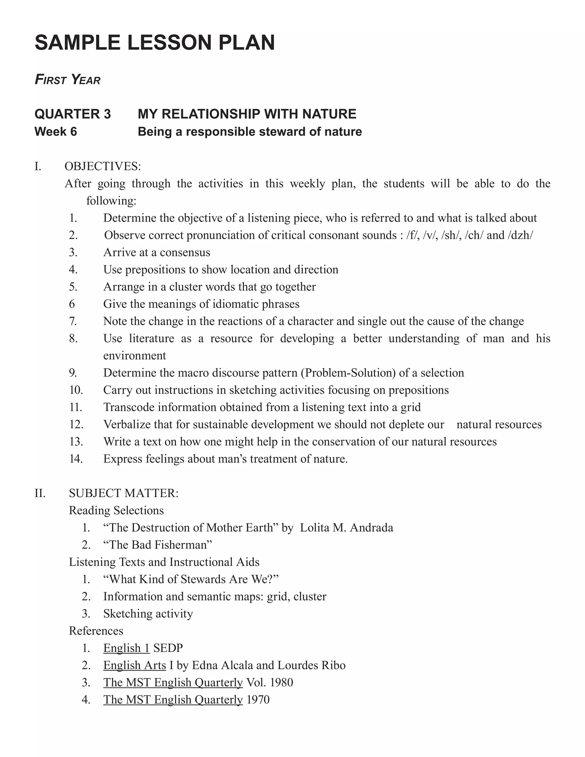 SAMPLE LESSON PLAN
FIRST YEAR

QUARTER 3           MY RELATIONSHIP WITH NATURE
Week 6              Being a responsible steward of nature

I.    OBJECTIVES:
      After going through the activities in this weekly plan, the students will be able to do the
          following:
      1.      Determine the objective of a listening piece, who is referred to and what is talked about
      2.      Observe correct pronunciation of critical consonant sounds : /f/, /v/, /sh/, /ch/ and /dzh/
      3.      Arrive at a consensus
      4.      Use prepositions to show location and direction
      5.      Arrange in a cluster words that go together
      6       Give the meanings of idiomatic phrases
      7.      Note the change in the reactions of a character and single out the cause of the change
      8.      Use literature as a resource for developing a better understanding of man and his
              environment
      9.      Determine the macro discourse pattern (Problem-Solution) of a selection
      10.     Carry out instructions in sketching activities focusing on prepositions
      11.     Transcode information obtained from a listening text into a grid
      12.     Verbalize that for sustainable development we should not deplete our natural resources
      13.     Write a text on how one might help in the conservation of our natural resources
      14.     Express feelings about man’s treatment of nature.

II.   SUBJECT MATTER:
      Reading Selections
        1. “The Destruction of Mother Earth” by Lolita M. Andrada
        2. “The Bad Fisherman”
      Listening Texts and Instructional Aids
        1. “What Kind of Stewards Are We?”
        2. Information and semantic maps: grid, cluster
        3. Sketching activity
      References
        1. English 1 SEDP
        2. English Arts I by Edna Alcala and Lourdes Ribo
        3. The MST English Quarterly Vol. 1980
        4. The MST English Quarterly 1970
 