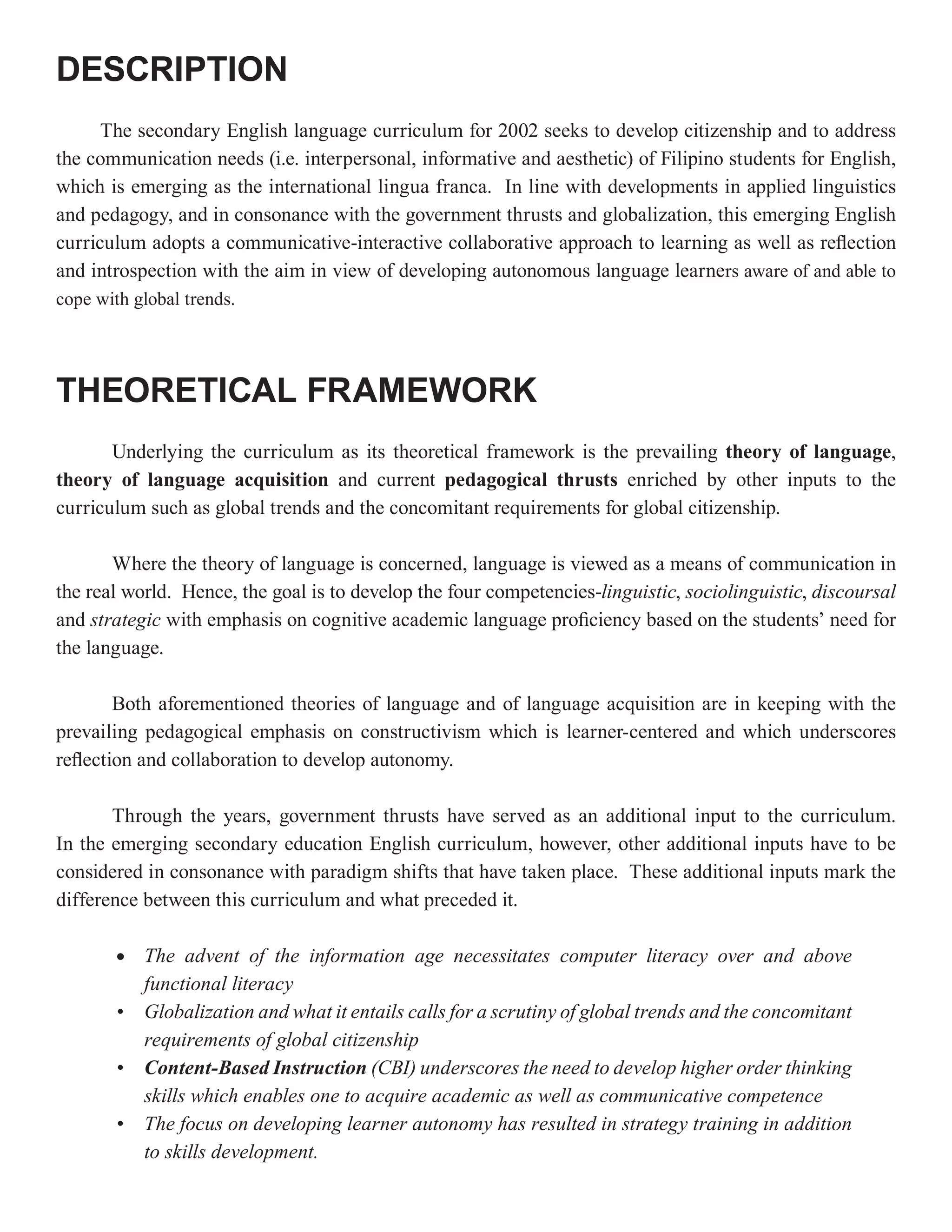DESCRIPTION
      The secondary English language curriculum for 2002 seeks to develop citizenship and to address
the communication needs (i.e. interpersonal, informative and aesthetic) of Filipino students for English,
which is emerging as the international lingua franca. In line with developments in applied linguistics
and pedagogy, and in consonance with the government thrusts and globalization, this emerging English
curriculum adopts a communicative-interactive collaborative approach to learning as well as reflection
and introspection with the aim in view of developing autonomous language learners aware of and able to
cope with global trends.




THEORETICAL FRAMEWORK
       Underlying the curriculum as its theoretical framework is the prevailing theory of language,
theory of language acquisition and current pedagogical thrusts enriched by other inputs to the
curriculum such as global trends and the concomitant requirements for global citizenship.

       Where the theory of language is concerned, language is viewed as a means of communication in
the real world. Hence, the goal is to develop the four competencies-linguistic, sociolinguistic, discoursal
and strategic with emphasis on cognitive academic language proficiency based on the students’ need for
the language.

        Both aforementioned theories of language and of language acquisition are in keeping with the
prevailing pedagogical emphasis on constructivism which is learner-centered and which underscores
reflection and collaboration to develop autonomy.

       Through the years, government thrusts have served as an additional input to the curriculum.
In the emerging secondary education English curriculum, however, other additional inputs have to be
considered in consonance with paradigm shifts that have taken place. These additional inputs mark the
difference between this curriculum and what preceded it.

        •   The advent of the information age necessitates computer literacy over and above
            functional literacy
        •   Globalization and what it entails calls for a scrutiny of global trends and the concomitant
            requirements of global citizenship
        •   Content-Based Instruction (CBI) underscores the need to develop higher order thinking
            skills which enables one to acquire academic as well as communicative competence
        •   The focus on developing learner autonomy has resulted in strategy training in addition
            to skills development.
 
