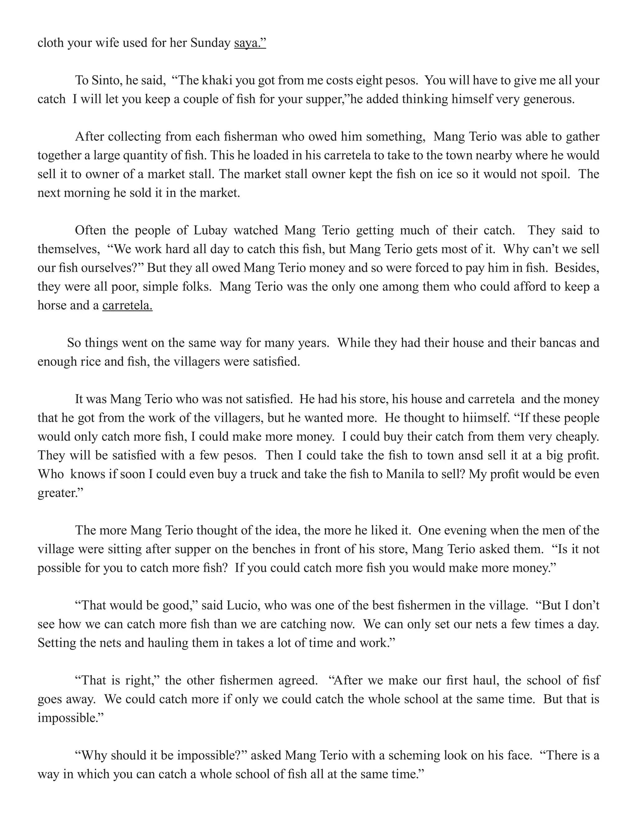 cloth your wife used for her Sunday saya.”

       To Sinto, he said, “The khaki you got from me costs eight pesos. You will have to give me all your
catch I will let you keep a couple of fish for your supper,”he added thinking himself very generous.

         After collecting from each fisherman who owed him something, Mang Terio was able to gather
together a large quantity of fish. This he loaded in his carretela to take to the town nearby where he would
sell it to owner of a market stall. The market stall owner kept the fish on ice so it would not spoil. The
next morning he sold it in the market.

        Often the people of Lubay watched Mang Terio getting much of their catch. They said to
themselves, “We work hard all day to catch this fish, but Mang Terio gets most of it. Why can’t we sell
our fish ourselves?” But they all owed Mang Terio money and so were forced to pay him in fish. Besides,
they were all poor, simple folks. Mang Terio was the only one among them who could afford to keep a
horse and a carretela.

     So things went on the same way for many years. While they had their house and their bancas and
enough rice and fish, the villagers were satisfied.

       It was Mang Terio who was not satisfied. He had his store, his house and carretela and the money
that he got from the work of the villagers, but he wanted more. He thought to hiimself. “If these people
would only catch more fish, I could make more money. I could buy their catch from them very cheaply.
They will be satisfied with a few pesos. Then I could take the fish to town ansd sell it at a big profit.
Who knows if soon I could even buy a truck and take the fish to Manila to sell? My profit would be even
greater.”

       The more Mang Terio thought of the idea, the more he liked it. One evening when the men of the
village were sitting after supper on the benches in front of his store, Mang Terio asked them. “Is it not
possible for you to catch more fish? If you could catch more fish you would make more money.”

       “That would be good,” said Lucio, who was one of the best fishermen in the village. “But I don’t
see how we can catch more fish than we are catching now. We can only set our nets a few times a day.
Setting the nets and hauling them in takes a lot of time and work.”

      “That is right,” the other fishermen agreed. “After we make our first haul, the school of fisf
goes away. We could catch more if only we could catch the whole school at the same time. But that is
impossible.”

      “Why should it be impossible?” asked Mang Terio with a scheming look on his face. “There is a
way in which you can catch a whole school of fish all at the same time.”
 