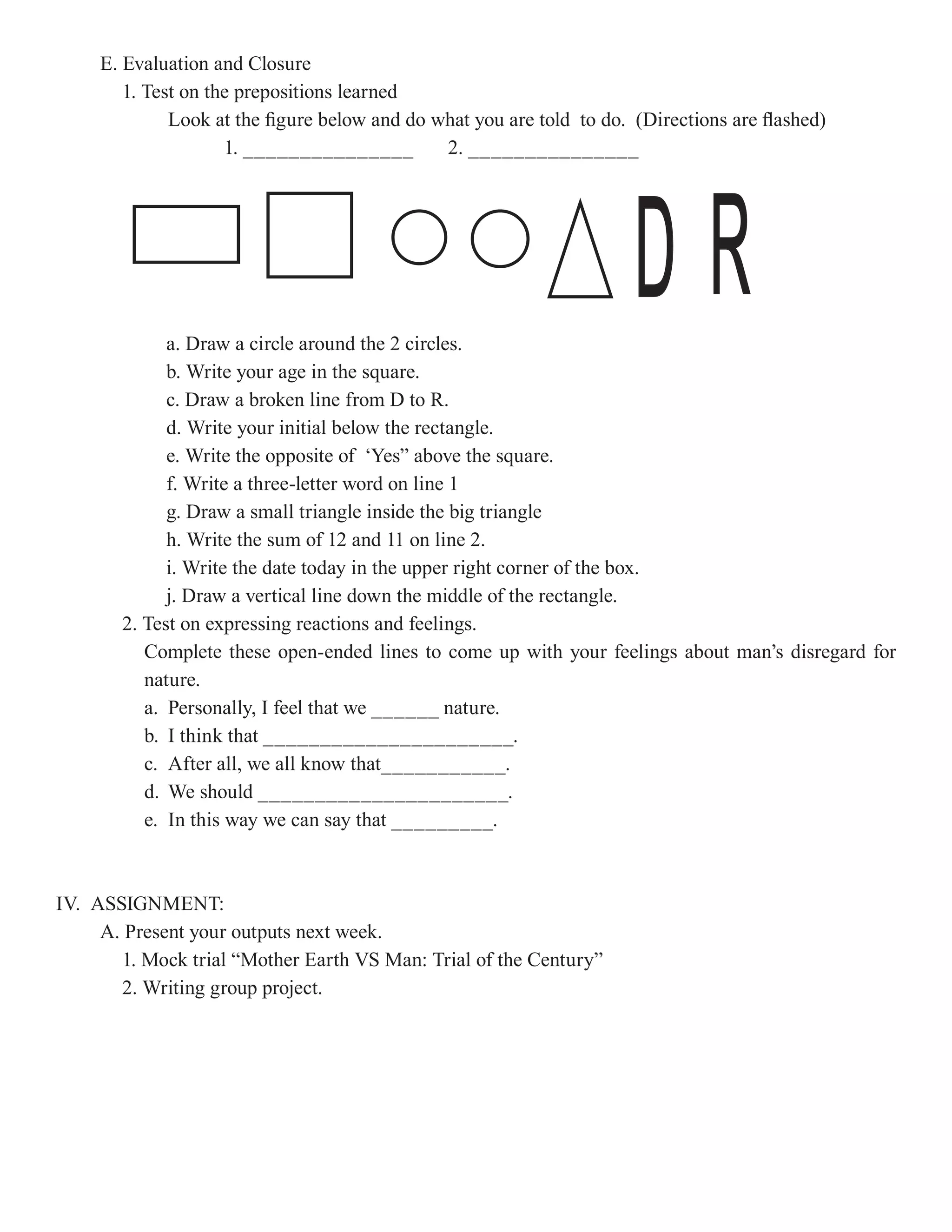 E. Evaluation and Closure
        1. Test on the prepositions learned
              Look at the figure below and do what you are told to do. (Directions are flashed)
                     1. _______________        2. _______________




             a. Draw a circle around the 2 circles.
                                                                       DR
             b. Write your age in the square.
             c. Draw a broken line from D to R.
             d. Write your initial below the rectangle.
             e. Write the opposite of ‘Yes” above the square.
             f. Write a three-letter word on line 1
             g. Draw a small triangle inside the big triangle
             h. Write the sum of 12 and 11 on line 2.
             i. Write the date today in the upper right corner of the box.
             j. Draw a vertical line down the middle of the rectangle.
       2. Test on expressing reactions and feelings.
          Complete these open-ended lines to come up with your feelings about man’s disregard for
          nature.
          a. Personally, I feel that we ______ nature.
          b. I think that ______________________.
          c. After all, we all know that___________.
          d. We should ______________________.
          e. In this way we can say that _________.



IV. ASSIGNMENT:
     A. Present your outputs next week.
       1. Mock trial “Mother Earth VS Man: Trial of the Century”
       2. Writing group project.
 