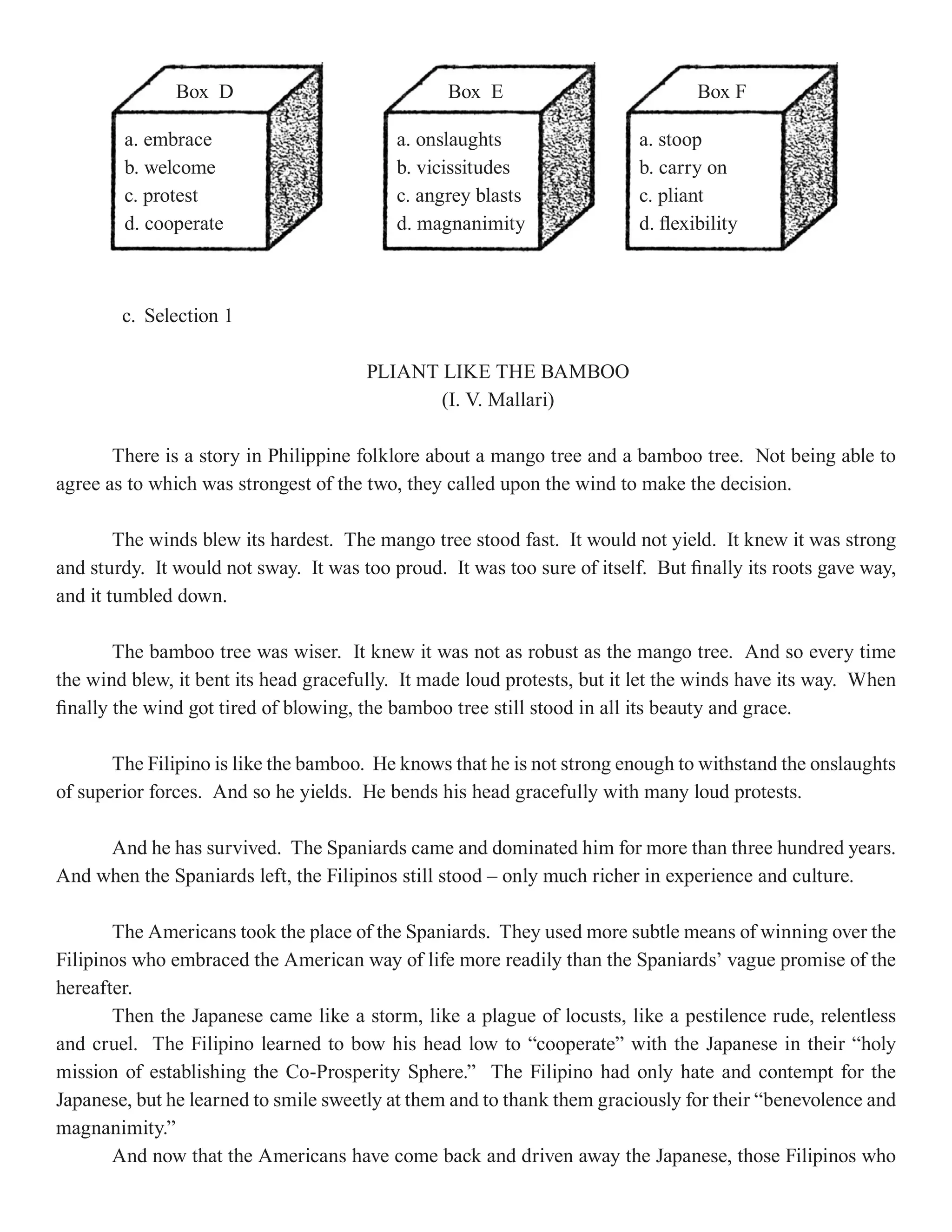 Box D                             Box E                            Box F

        a. embrace                         a. onslaughts                  a. stoop
        b. welcome                         b. vicissitudes                b. carry on
        c. protest                         c. angrey blasts               c. pliant
        d. cooperate                       d. magnanimity                 d. flexibility



        c. Selection 1

                                       PLIANT LIKE THE BAMBOO
                                              (I. V. Mallari)

       There is a story in Philippine folklore about a mango tree and a bamboo tree. Not being able to
agree as to which was strongest of the two, they called upon the wind to make the decision.

        The winds blew its hardest. The mango tree stood fast. It would not yield. It knew it was strong
and sturdy. It would not sway. It was too proud. It was too sure of itself. But finally its roots gave way,
and it tumbled down.

        The bamboo tree was wiser. It knew it was not as robust as the mango tree. And so every time
the wind blew, it bent its head gracefully. It made loud protests, but it let the winds have its way. When
finally the wind got tired of blowing, the bamboo tree still stood in all its beauty and grace.

       The Filipino is like the bamboo. He knows that he is not strong enough to withstand the onslaughts
of superior forces. And so he yields. He bends his head gracefully with many loud protests.

     And he has survived. The Spaniards came and dominated him for more than three hundred years.
And when the Spaniards left, the Filipinos still stood – only much richer in experience and culture.

       The Americans took the place of the Spaniards. They used more subtle means of winning over the
Filipinos who embraced the American way of life more readily than the Spaniards’ vague promise of the
hereafter.
       Then the Japanese came like a storm, like a plague of locusts, like a pestilence rude, relentless
and cruel. The Filipino learned to bow his head low to “cooperate” with the Japanese in their “holy
mission of establishing the Co-Prosperity Sphere.” The Filipino had only hate and contempt for the
Japanese, but he learned to smile sweetly at them and to thank them graciously for their “benevolence and
magnanimity.”
       And now that the Americans have come back and driven away the Japanese, those Filipinos who
 