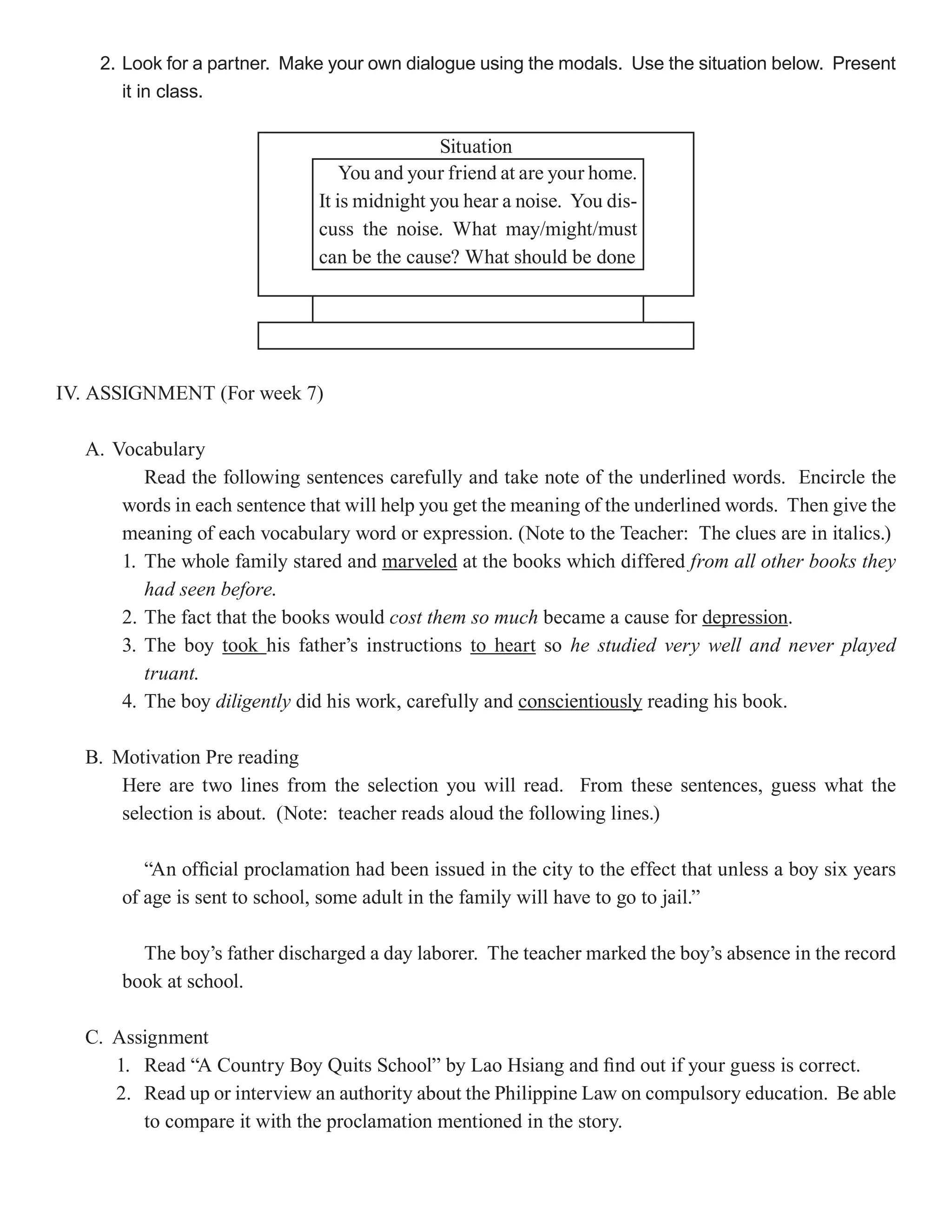 2. Look for a partner. Make your own dialogue using the modals. Use the situation below. Present
       it in class.

                                              Situation
                                  You and your friend at are your home.
                              It is midnight you hear a noise. You dis-
                              cuss the noise. What may/might/must
                              can be the cause? What should be done




IV. ASSIGNMENT (For week 7)

  A. Vocabulary
         Read the following sentences carefully and take note of the underlined words. Encircle the
      words in each sentence that will help you get the meaning of the underlined words. Then give the
      meaning of each vocabulary word or expression. (Note to the Teacher: The clues are in italics.)
      1. The whole family stared and marveled at the books which differed from all other books they
         had seen before.
      2. The fact that the books would cost them so much became a cause for depression
                                                                               depression.
      3. The boy took his father’s instructions to heart so he studied very well and never played
         truant.
      4. The boy diligently did his work, carefully and conscientiously reading his book.

  B. Motivation Pre reading
      Here are two lines from the selection you will read. From these sentences, guess what the
      selection is about. (Note: teacher reads aloud the following lines.)

         “An official proclamation had been issued in the city to the effect that unless a boy six years
      of age is sent to school, some adult in the family will have to go to jail.”

        The boy’s father discharged a day laborer. The teacher marked the boy’s absence in the record
      book at school.

  C. Assignment
     1. Read “A Country Boy Quits School” by Lao Hsiang and find out if your guess is correct.
     2. Read up or interview an authority about the Philippine Law on compulsory education. Be able
        to compare it with the proclamation mentioned in the story.
 