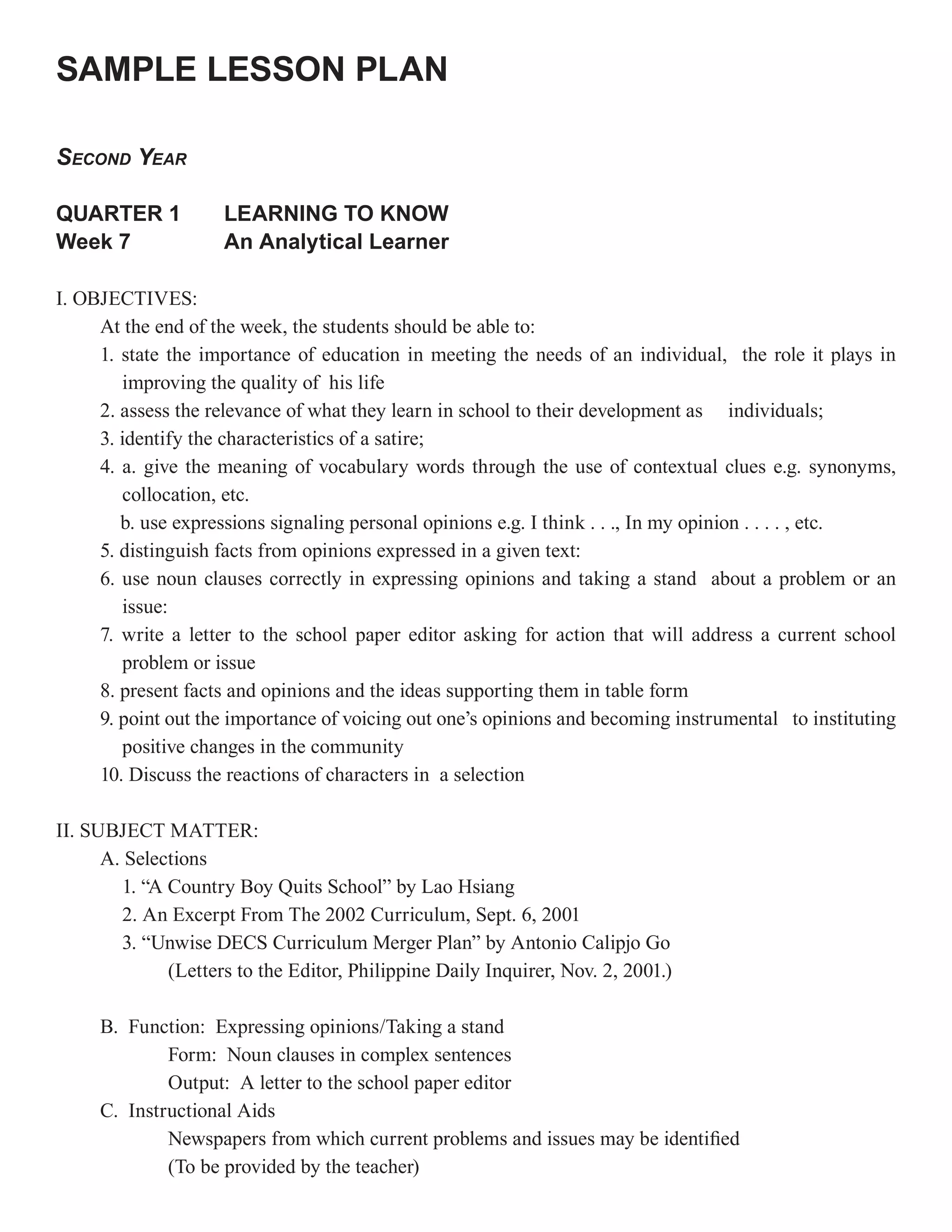 SAMPLE LESSON PLAN

SECOND YEAR

QUARTER 1            LEARNING TO KNOW
Week 7               An Analytical Learner

I. OBJECTIVES:
     At the end of the week, the students should be able to:
     1. state the importance of education in meeting the needs of an individual, the role it plays in
        improving the quality of his life
     2. assess the relevance of what they learn in school to their development as individuals;
     3. identify the characteristics of a satire;
     4. a. give the meaning of vocabulary words through the use of contextual clues e.g. synonyms,
        collocation, etc.
        b. use expressions signaling personal opinions e.g. I think . . ., In my opinion . . . . , etc.
     5. distinguish facts from opinions expressed in a given text:
     6. use noun clauses correctly in expressing opinions and taking a stand about a problem or an
        issue:
     7. write a letter to the school paper editor asking for action that will address a current school
        problem or issue
     8. present facts and opinions and the ideas supporting them in table form
     9. point out the importance of voicing out one’s opinions and becoming instrumental to instituting
        positive changes in the community
     10. Discuss the reactions of characters in a selection

II. SUBJECT MATTER:
      A. Selections
        1. “A Country Boy Quits School” by Lao Hsiang
        2. An Excerpt From The 2002 Curriculum, Sept. 6, 2001
        3. “Unwise DECS Curriculum Merger Plan” by Antonio Calipjo Go
              (Letters to the Editor, Philippine Daily Inquirer, Nov. 2, 2001.)

     B. Function: Expressing opinions/Taking a stand
             Form: Noun clauses in complex sentences
             Output: A letter to the school paper editor
     C. Instructional Aids
             Newspapers from which current problems and issues may be identified
             (To be provided by the teacher)
 