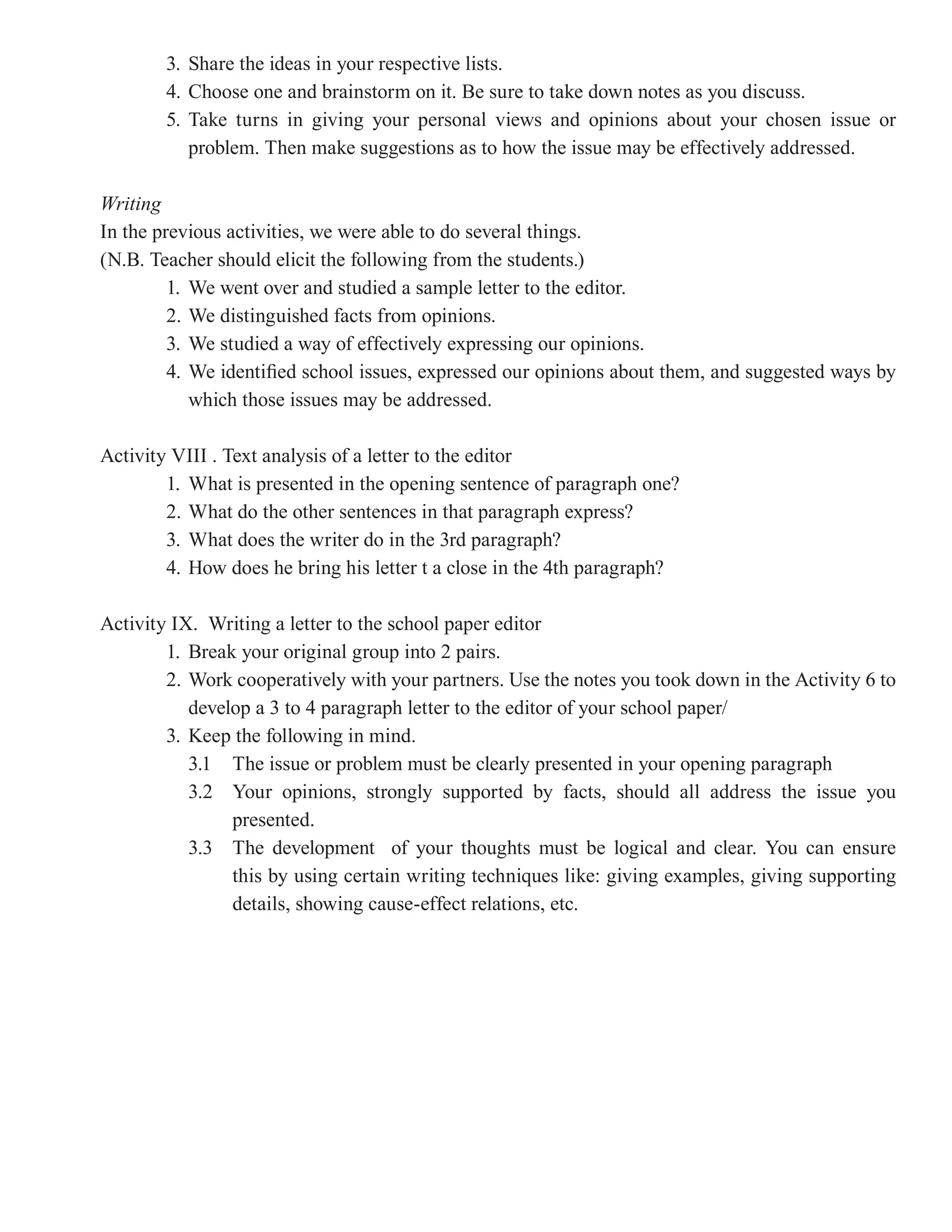 3. Share the ideas in your respective lists.
        4. Choose one and brainstorm on it. Be sure to take down notes as you discuss.
        5. Take turns in giving your personal views and opinions about your chosen issue or
           problem. Then make suggestions as to how the issue may be effectively addressed.

Writing
In the previous activities, we were able to do several things.
(N.B. Teacher should elicit the following from the students.)
         1. We went over and studied a sample letter to the editor.
         2. We distinguished facts from opinions.
         3. We studied a way of effectively expressing our opinions.
         4. We identified school issues, expressed our opinions about them, and suggested ways by
            which those issues may be addressed.

Activity VIII . Text analysis of a letter to the editor
        1. What is presented in the opening sentence of paragraph one?
        2. What do the other sentences in that paragraph express?
        3. What does the writer do in the 3rd paragraph?
        4. How does he bring his letter t a close in the 4th paragraph?

Activity IX. Writing a letter to the school paper editor
        1. Break your original group into 2 pairs.
        2. Work cooperatively with your partners. Use the notes you took down in the Activity 6 to
           develop a 3 to 4 paragraph letter to the editor of your school paper/
        3. Keep the following in mind.
           3.1 The issue or problem must be clearly presented in your opening paragraph
           3.2 Your opinions, strongly supported by facts, should all address the issue you
                presented.
           3.3 The development of your thoughts must be logical and clear. You can ensure
                this by using certain writing techniques like: giving examples, giving supporting
                details, showing cause-effect relations, etc.
 
