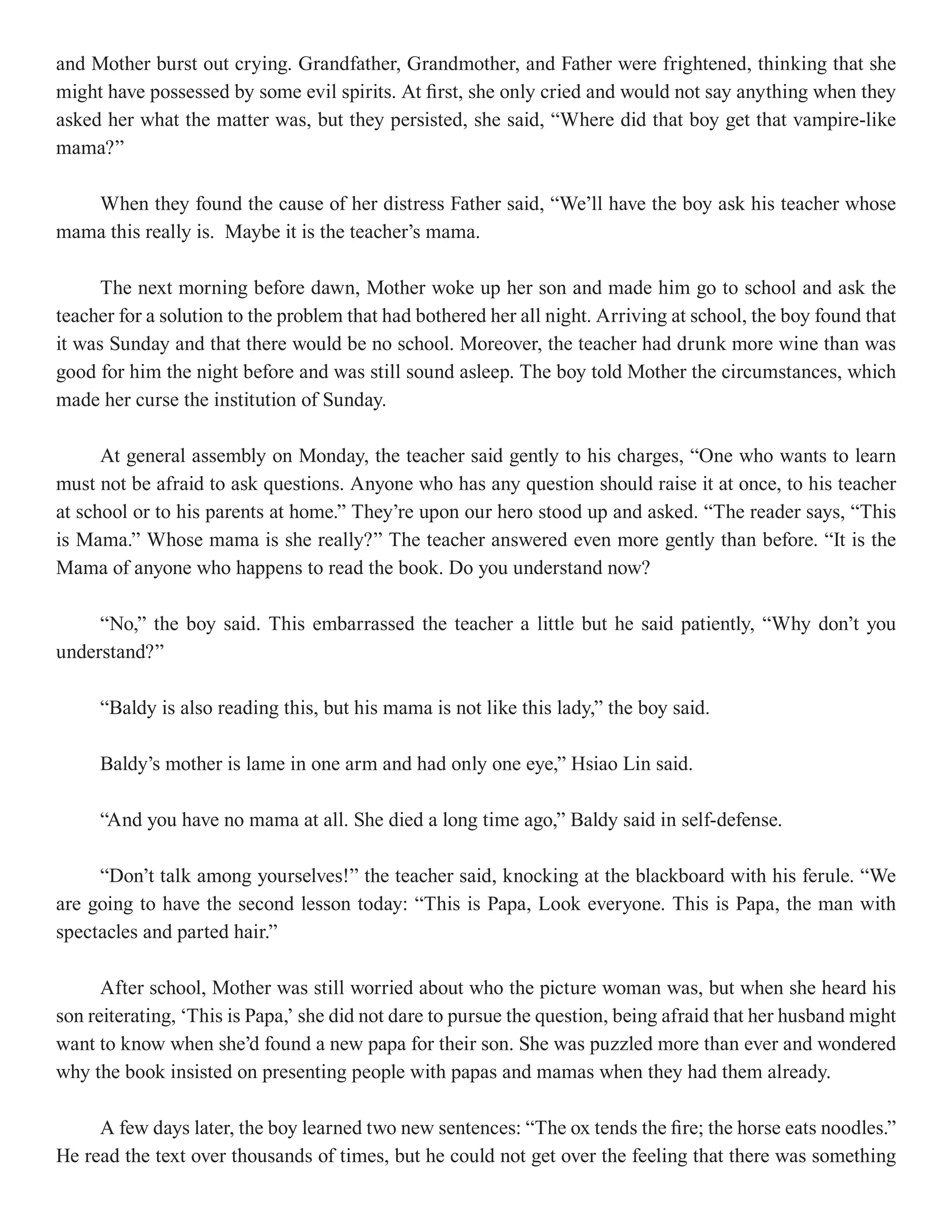 and Mother burst out crying. Grandfather, Grandmother, and Father were frightened, thinking that she
might have possessed by some evil spirits. At first, she only cried and would not say anything when they
asked her what the matter was, but they persisted, she said, “Where did that boy get that vampire-like
mama?”

   When they found the cause of her distress Father said, “We’ll have the boy ask his teacher whose
mama this really is. Maybe it is the teacher’s mama.

      The next morning before dawn, Mother woke up her son and made him go to school and ask the
teacher for a solution to the problem that had bothered her all night. Arriving at school, the boy found that
it was Sunday and that there would be no school. Moreover, the teacher had drunk more wine than was
good for him the night before and was still sound asleep. The boy told Mother the circumstances, which
made her curse the institution of Sunday.

      At general assembly on Monday, the teacher said gently to his charges, “One who wants to learn
must not be afraid to ask questions. Anyone who has any question should raise it at once, to his teacher
at school or to his parents at home.” They’re upon our hero stood up and asked. “The reader says, “This
is Mama.” Whose mama is she really?” The teacher answered even more gently than before. “It is the
Mama of anyone who happens to read the book. Do you understand now?

     “No,” the boy said. This embarrassed the teacher a little but he said patiently, “Why don’t you
understand?”

     “Baldy is also reading this, but his mama is not like this lady,” the boy said.

     Baldy’s mother is lame in one arm and had only one eye,” Hsiao Lin said.

     “And you have no mama at all. She died a long time ago,” Baldy said in self-defense.

     “Don’t talk among yourselves!” the teacher said, knocking at the blackboard with his ferule. “We
are going to have the second lesson today: “This is Papa, Look everyone. This is Papa, the man with
spectacles and parted hair.”

      After school, Mother was still worried about who the picture woman was, but when she heard his
son reiterating, ‘This is Papa,’ she did not dare to pursue the question, being afraid that her husband might
want to know when she’d found a new papa for their son. She was puzzled more than ever and wondered
why the book insisted on presenting people with papas and mamas when they had them already.

     A few days later, the boy learned two new sentences: “The ox tends the fire; the horse eats noodles.”
He read the text over thousands of times, but he could not get over the feeling that there was something
 