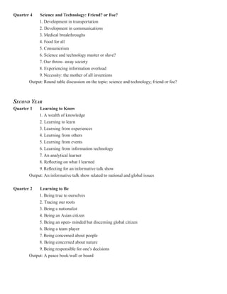 Quarter 4   Science and Technology: Friend? or Foe?
            1. Development in transportation
            2. Development in communications
            3. Medical breakthroughs
            4. Food for all
            5. Consumerism
            6. Science and technology master or slave?
            7. Our throw- away society
            8. Experiencing information overload
            9. Necessity: the mother of all inventions
       Output: Round table discussion on the topic: science and technology; friend or foe?



SECOND YEAR
Quarter 1   Learning to Know
            1. A wealth of knowledge
            2. Learning to learn
            3. Learning from experiences
            4. Learning from others
            5. Learning from events
            6. Learning from information technology
            7. An analytical learner
            8. Reflecting on what I learned
            9. Reflecting for an informative talk show
       Output: An informative talk show related to national and global issues


Quarter 2   Learning to Be
            1. Being true to ourselves
            2. Tracing our roots
            3. Being a nationalist
            4. Being an Asian citizen
            5. Being an open- minded but discerning global citizen
            6. Being a team player
            7. Being concerned about people
            8. Being concerned about nature
            9. Being responsible for one’s decisions
       Output: A peace book/wall or board
 