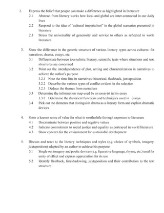 2.    Express the belief that people can make a difference as highlighted in literature
      2.1   Abstract from literary works how local and global are inter-connected in our daily
            lives
      2.2   Respond to the idea of “cultural imperialism” in the global scenarios presented in
            literature
      2.3   Stress the universality of generosity and service to others as reflected in world
            literature

 3.   Show the difference in the generic structure of various literary types across cultures: for
      narratives, drama, essays, etc.
      3.1    Differentiate between journalistic literary, scientific texts where situations and text
             structures are concerned
      3.2    Point out the interdependence of plot, setting and characterization in narratives to
             achieve the author’s purpose
             3.2.1 Note the time line in narratives: historical, flashback, juxtaposition
             3.2.2 Describe the various types of conflict evident in the selection
             3.2.3 Deduce the themes from narratives
      3.3    Determine the information map used by an essayist in his essay
             3.3.1 Determine the rhetorical functions and techniques used in essays
      3.4    Pick out the elements that distinguish drama as a literary form and explain dramatic
             devices

 4.   Show a keener sense of value for what is worthwhile through exposure to literature
      4.1   Discriminate between positive and negative values
      4.2   Indicate commitment to social justice and equality as portrayed in world literature
      4.3   Show concern for the environment for sustainable development

 5.   Discuss and react to the literary techniques and styles (e.g. choice of symbols, imagery,
      juxtaposition) adapted by an author to achieve his purpose
      5.1    Single out imagery and poetic devices (e.g. figurative language, rhyme, etc.) used for
             unity of effect and express appreciation for its use
      5.2    Identify flashback, foreshadowing, juxtaposition and their contribution to the text
             structure
 