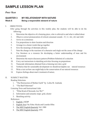 SAMPLE LESSON PLAN
FIRST YEAR

QUARTER 3           MY RELATIONSHIP WITH NATURE
Week 6              Being a responsible steward of nature

I.    OBJECTIVES:
      After going through the activities in this weekly plan, the students will be able to do the
          following:
      1.      Determine the objective of a listening piece, who is referred to and what is talked about
      2.      Observe correct pronunciation of critical consonant sounds : /f/, /v/, /sh/, /ch/ and /dzh/
      3.      Arrive at a consensus
      4.      Use prepositions to show location and direction
      5.      Arrange in a cluster words that go together
      6       Give the meanings of idiomatic phrases
      7.      Note the change in the reactions of a character and single out the cause of the change
      8.      Use literature as a resource for developing a better understanding of man and his
              environment
      9.      Determine the macro discourse pattern (Problem-Solution) of a selection
      10.     Carry out instructions in sketching activities focusing on prepositions
      11.     Transcode information obtained from a listening text into a grid
      12.     Verbalize that for sustainable development we should not deplete our natural resources
      13.     Write a text on how one might help in the conservation of our natural resources
      14.     Express feelings about man’s treatment of nature.

II.   SUBJECT MATTER:
      Reading Selections
        1. “The Destruction of Mother Earth” by Lolita M. Andrada
        2. “The Bad Fisherman”
      Listening Texts and Instructional Aids
        1. “What Kind of Stewards Are We?”
        2. Information and semantic maps: grid, cluster
        3. Sketching activity
      References
        1. English 1 SEDP
        2. English Arts I by Edna Alcala and Lourdes Ribo
        3. The MST English Quarterly Vol. 1980
        4. The MST English Quarterly 1970
 