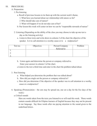 III.        PROCEDURE:
            A. Preparation
               1. Pre-listening
                   a. Recall of previous lessons to tie them up with the current week’s theme.
                      1. What have you learned about our relationship with nature so far?
                      2 .Who should take care of nature?
                      3. What will happen if we do not take care of her?
                   b. Our lesson this week will center on how we can be “responsible stewards of nature”

               2. Listening (Depending on the ability of the class you may choose to take up one text a
                       day as the listening activity)
                   a . Listen to three texts and write down in column 2 of the chart the objective of the
                       speaker. Is it to call attention to a worthy cause or to a malpractice?

               Text no.               Objectives                Person/Company               Problem
                                                                   Referred to
       1.
       2
       3.

                  b. Listen again and determine the person or company referred to.
                     Enter your answer in column 3 of the chart.
                  c.Listen to the text a third time and enter in the chart the problem talked about.

            3. Post listening
                  a. What helped you determine the problem that was talked about?
                  b. How did you single out the person or company referred to?
                  c. How did you determine if the objective of the speaker was to call attention to a worthy
                      cause or a malpractice?

            4. Speaking (Pronunciation – the sets may be spread out, one set a day for the five days of the
                     week.)
               a. Critical sounds
                      Here are words taken from the texts you listened to or will read this week. These words
                     contain sounds difficult for Filipino learners of English because they may not be present
                     in our language. Say these words after me paying attention to the sound given to the
                     underlined letters.
 