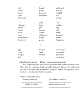 - f-
fish                         flowed                   suffocated
                                                          ff
                                                          ffocated
f
found                        filings                  affected
                                                        ff
                                                        ffected
f
forests                      fishermen                testified
f
food                         Philippines              lifts
                                                        f
                                                        fts
f
fortunately                                           enough gh

-v-                          (dzh)                    - ch -
villagers                    judg
                               dge                    children
villain                      jobs                     rich
verdict                      imagine
                                 g                    inch
ha
have                         oxygen
                             oxyg                     much
river                        endangered
                                   g                  launched
conservation                 bridg
                                dge                   nature
livelihood                   general                  fortunately

                             - sh –

shot                         decision                 conservation
wash                         nation                   destruction
washing                      attention                popula
                                                      population
fish                                                  preven
                                                      prevention

b. Blending and vocabulary (Phrase – strip activity and practice)
   1. Here are phrases taken from the texts listened to and other texts you will read.
   Place the strips containing the phrases under the column that show the relationship
   signaled by the underlined preposition in the phrase. Does it signal position that is
                                                                        position,
   location or direction specifically movement.

 * To be written on the board
    Prepositions showing                    Prepositions indicating
    ____________________                    _____________________
        position (location)                 direction (movement)
   _____________________                    _____________________
 