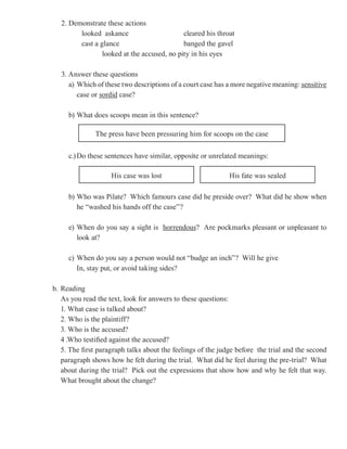 2. Demonstrate these actions
         looked askance                      cleared his throat
         cast a glance                       banged the gavel
                 looked at the accused, no pity in his eyes

   3. Answer these questions
      a) Which of these two descriptions of a court case has a more negative meaning: sensitive
         case or sordid case?

     b) What does scoops mean in this sentence?

              The press have been pressuring him for scoops on the case

     c.) Do these sentences have similar, opposite or unrelated meanings:

                    His case was lost                        His fate was sealed

     b) Who was Pilate? Which famours case did he preside over? What did he show when
        he “washed his hands off the case”?

     e) When do you say a sight is horrendous? Are pockmarks pleasant or unpleasant to
        look at?

     c) When do you say a person would not “budge an inch”? Will he give
        In, stay put, or avoid taking sides?

b. Reading
   As you read the text, look for answers to these questions:
   1. What case is talked about?
   2. Who is the plaintiff?
   3. Who is the accused?
   4 .Who testified against the accused?
   5. The first paragraph talks about the feelings of the judge before the trial and the second
   paragraph shows how he felt during the trial. What did he feel during the pre-trial? What
   about during the trial? Pick out the expressions that show how and why he felt that way.
   What brought about the change?
 