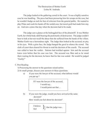 The Destruction of Mother Earth
                                 Lolita M. Andrada

         The judge looked at the gathering crowd in the court. It was a highly sensitive
  case he was handling. The press had been pressuring him for scoops on the case, but
  he wouldn’t budge an inch for fear of criticism from the general public. He wanted to
  play Pilate and wash his hands off the sordid case, but moral guilt had made him stay
  on. And now comes that day when the decision had to be made.

          The judge cast a glance at the bedraggled face of the plnaintiff. It was Mother
  Earth, her whole body sdtill bearing the pockmarks of destruction. The judge couldn’t
  bear to look at her nor recall the abuse that she suffered from the hands of the villain.
  Mother Earth was a horrendous sight. The Judge then looked at the accused, no pity
  in his eyes. With a grim face, the Judge banged the gavel to silence the crowd. The
  clerk of court then cleared his throat to read the decision of the courth. The accused
  was called to hear the verdict. Nations had testified against him and the accused
  knew even before that his case was lost. The accused was Man and as he stood
  there waiting for the decision, he knew that his fate was sealed. He would be judged
  “Guilty!”

C. Post Reading
   1) Processing the answer to the questions raised earlier.
   2) In small groups, discuss your answers to these questiions.
          a)     If you were the lawyer of the accused, what defense would
                 you put up ?

                     If I were the lawyer of the accused,
                              I would say...
                              I would point out that ...


         b)     If you were the judge, would you have arrived at the same
                      decision?
                How would you feel about his decision?

                     I believe
                     feel
                                 }    that the judge was...
 