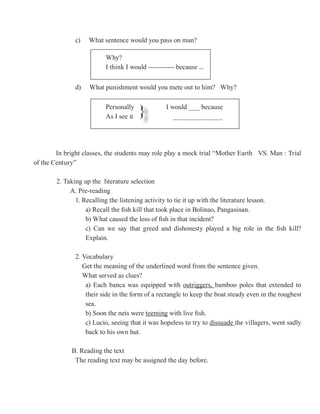 c)   What sentence would you pass on man?

                         Why?
                         I think I would ----------- because ...

              d)   What punishment would you mete out to him? Why?

                         Personally
                         As I see it   }         I would ___ because
                                                    _____________




        In bright classes, the students may role play a mock trial “Mother Earth VS. Man : Trial
of the Century”

        2. Taking up the literature selection
             A. Pre-reading
               1. Recalling the listening activity to tie it up with the literature lesson.
                   a) Recall the fish kill that took place in Bolinao, Pangasinan.
                   b) What caused the loss of fish in that incident?
                   c) Can we say that greed and dishonesty played a big role in the fish kill?
                   Explain.

              2. Vocabulary
                 Get the meaning of the underlined word from the sentence given.
                 What served as clues?
                  a) Each banca was equipped with outriggers, bamboo poles that extended to
                  their side in the form of a rectangle to keep the boat steady even in the roughest
                  sea.
                  b) Soon the nets were teeming with live fish.
                  c) Lucio, seeing that it was hopeless to try to dissuade the villagers, went sadly
                  back to his own hut.

             B. Reading the text
              The reading text may be assigned the day before.
 