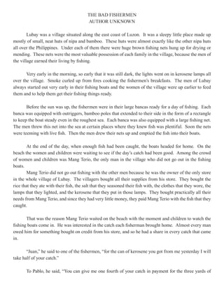 THE BAD FISHERMEN
                                          AUTHOR UNKNOWN

        Lubay was a village situated along the east coast of Luzon. It was a sleepy little place made up
mostly of small, neat huts of nipa and bamboo. These huts were almost exactly like the other nipa huts
all over the Philippines. Under each of them there were huge brown fishing nets hung up for drying or
mending. These nets were the most valuable possession of each family in the village, because the men of
the village earned their living by fishing.

       Very early in the morning, so early that it was still dark, the lights went on in kerosene lamps all
over the village. Smoke curled up from fires cooking the fishermen’s breakfasts. The men of Lubay
always started out very early in their fishing boats and the women of the village were up earlier to feed
them and to help them get their fishing things ready.

       Before the sun was up, the fishermen were in their large bancas ready for a day of fishing. Each
banca was equipped with outriggers, bamboo poles that extended to their side in the form of a rectangle
to keep the boat steady even in the roughest sea. Each banca was also equipped with a large fishing net.
The men threw this net into the sea at certain places where they knew fish was plentiful. Soon the nets
were teeming with live fish. Then the men drew their nets up and emptied the fish into their boats.

        At the end of the day, when enough fish had been caught, the boats headed for home. On the
beach the women and children were waiting to see if the day’s catch had been good. Among the crowd
of women and children was Mang Terio, the only man in the village who did not go out in the fishing
boats.
        Mang Terio did not go out fishing with the other men because he was the owner of the only store
in the whole village of Lubay. The villagers bought all their supplies from his store. They bought the
rice that they ate with their fish, the salt that they seasoned their fish with, the clothes that they wore, the
lamps that they lighted, and the kerosene that they put in those lamps. They bought practically all their
needs from Mang Terio, and since they had very little money, they paid Mang Terio with the fish that they
caught.

       That was the reason Mang Terio waited on the beach with the moment and children to watch the
fishing boats come in. He was interested in the catch each fisherman brought home. Almost every man
owed him for something bought on credit from his store, and so he had a share in every catch that came
in.

       “Juan,” he said to one of the fishermen, “for the can of kerosene you got from me yesterday I will
take half of your catch.”

       To Pablo, he said, “You can give me one fourth of your catch in payment for the three yards of
 