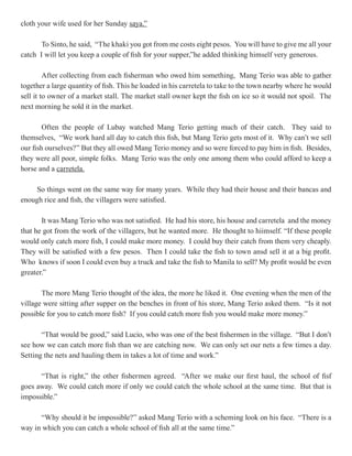 cloth your wife used for her Sunday saya.”

       To Sinto, he said, “The khaki you got from me costs eight pesos. You will have to give me all your
catch I will let you keep a couple of fish for your supper,”he added thinking himself very generous.

         After collecting from each fisherman who owed him something, Mang Terio was able to gather
together a large quantity of fish. This he loaded in his carretela to take to the town nearby where he would
sell it to owner of a market stall. The market stall owner kept the fish on ice so it would not spoil. The
next morning he sold it in the market.

        Often the people of Lubay watched Mang Terio getting much of their catch. They said to
themselves, “We work hard all day to catch this fish, but Mang Terio gets most of it. Why can’t we sell
our fish ourselves?” But they all owed Mang Terio money and so were forced to pay him in fish. Besides,
they were all poor, simple folks. Mang Terio was the only one among them who could afford to keep a
horse and a carretela.

     So things went on the same way for many years. While they had their house and their bancas and
enough rice and fish, the villagers were satisfied.

       It was Mang Terio who was not satisfied. He had his store, his house and carretela and the money
that he got from the work of the villagers, but he wanted more. He thought to hiimself. “If these people
would only catch more fish, I could make more money. I could buy their catch from them very cheaply.
They will be satisfied with a few pesos. Then I could take the fish to town ansd sell it at a big profit.
Who knows if soon I could even buy a truck and take the fish to Manila to sell? My profit would be even
greater.”

       The more Mang Terio thought of the idea, the more he liked it. One evening when the men of the
village were sitting after supper on the benches in front of his store, Mang Terio asked them. “Is it not
possible for you to catch more fish? If you could catch more fish you would make more money.”

       “That would be good,” said Lucio, who was one of the best fishermen in the village. “But I don’t
see how we can catch more fish than we are catching now. We can only set our nets a few times a day.
Setting the nets and hauling them in takes a lot of time and work.”

      “That is right,” the other fishermen agreed. “After we make our first haul, the school of fisf
goes away. We could catch more if only we could catch the whole school at the same time. But that is
impossible.”

      “Why should it be impossible?” asked Mang Terio with a scheming look on his face. “There is a
way in which you can catch a whole school of fish all at the same time.”
 