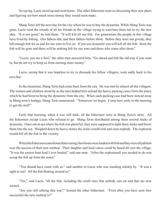 So saying, Lucio stood up and went home. The other fishermen went on discussing their new plans
and figuring out how much more money they would soon make.

        Mang Terio left the next day for the city where he was to buy the dynamite. While Mang Terio was
gone, Lucio went the rounds of all his friends in the village trying to convince them not to try the new
idea. “It is not good,” he told them. “It will kill all our fish. For generations the people in this village
have lived by fishing. Our fathers did, and their fathers before them. Before they were not greedy, they
left enough fish for us and for our sons to live on. If you use dynamite you will kill all the fish. Soon the
fish will be gone and there will be nothing left for our sons and those who come after them.”

        “Lucio, you are a fool,” the other men answered him. “Go ahead and fish the old way if you want
to, but do not try to keep us from earning more money.”

      Lucio, seeing that it was hopeless to try to dissuade his fellow villagers, went sadly back to his
own hut.

        In the meantime, Mang Terio had come back from the city. He was met by almost all the villagers.
The women and children stood by as the men helped him unload the heavy packing cases from the jitney
which he had hired to bring the dynamite from the city. When each packing case had been stowed away
in Mang terio’s bodega, Mang Terio announced, “Tomorrow we begin. Come here early in the morning
to get the stuff.”

        Early that morning, when it was still dark, all the fishermen were at Mang Terio’s store. All
the fishermen except Lucio who refused to go. Mang Terio distributed among them several sticks of
dynamite. Once out at sea where the fish was plentiful, they were supposed to light these sticks and throw
them into the sea. Weighed down by heavy stones the sticks would sink and soon explode. The explosion
would kill all the fish in the vicinity.

       When the fishermen came home that evening, their boats were loaded with fish and they were all jubilant
over the success of their new method. Their laughter and loud voices could be heard all over the village.
”It was the easiest boat load I ever hauled,” said one man. “After the explosionall you needed to do was
scoop the fish up from the water.”

        “You should have come with us.” said another to Lucio who was standing silently by. “It was a
sight to see! All the fish floating around us.”

      “Yes,” said Lucio, “all the fish, including the small ones that nobody can eat and that are now
wasted.
      “Are you still talking that way?” hooted the other fishermen. “Even after you have seen how
successful the new method is?”
 