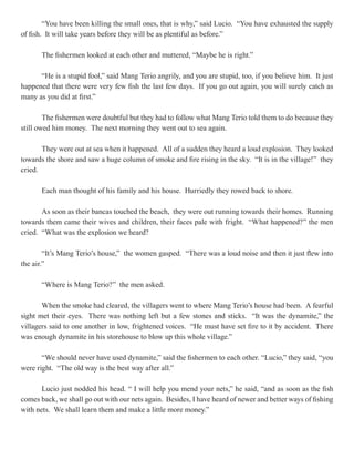 “You have been killing the small ones, that is why,” said Lucio. “You have exhausted the supply
of fish. It will take years before they will be as plentiful as before.”

       The fishermen looked at each other and muttered, “Maybe he is right.”

      “He is a stupid fool,” said Mang Terio angrily, and you are stupid, too, if you believe him. It just
happened that there were very few fish the last few days. If you go out again, you will surely catch as
many as you did at first.”

        The fishermen were doubtful but they had to follow what Mang Terio told them to do because they
still owed him money. The next morning they went out to sea again.

       They were out at sea when it happened. All of a sudden they heard a loud explosion. They looked
towards the shore and saw a huge column of smoke and fire rising in the sky. “It is in the village!” they
cried.

       Each man thought of his family and his house. Hurriedly they rowed back to shore.

       As soon as their bancas touched the beach, they were out running towards their homes. Running
towards them came their wives and children, their faces pale with fright. “What happened?” the men
cried. “What was the explosion we heard?

        “It’s Mang Terio’s house,” the women gasped. “There was a loud noise and then it just flew into
the air.”

       “Where is Mang Terio?” the men asked.

       When the smoke had cleared, the villagers went to where Mang Terio’s house had been. A fearful
sight met their eyes. There was nothing left but a few stones and sticks. “It was the dynamite,” the
villagers said to one another in low, frightened voices. “He must have set fire to it by accident. There
was enough dynamite in his storehouse to blow up this whole village.”

       “We should never have used dynamite,” said the fishermen to each other. “Lucio,” they said, “you
were right. “The old way is the best way after all.”

       Lucio just nodded his head. “ I will help you mend your nets,” he said, “and as soon as the fish
comes back, we shall go out with our nets again. Besides, I have heard of newer and better ways of fishing
with nets. We shall learn them and make a little more money.”
 
