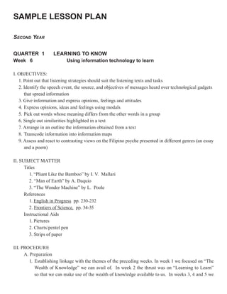 SAMPLE LESSON PLAN

SECOND YEAR

QUARTER 1            LEARNING TO KNOW
Week 6                      Using information technology to learn

I. OBJECTIVES:
   1. Point out that listening strategies should suit the listening texts and tasks
   2. Identify the speech event, the source, and objectives of messages heard over technological gadgets
      that spread information
   3. Give information and express opinions, feelings and attitudes
   4. Express opinions, ideas and feelings using modals
   5. Pick out words whose meaning differs from the other words in a group
   6. Single out similarities highlighted in a text
   7. Arrange in an outline the information obtained from a text
   8. Transcode information into information maps
   9. Assess and react to contrasting views on the Filipino psyche presented in different genres (an essay
      and a poem)

II. SUBJECT MATTER
      Titles
         1. “Pliant Like the Bamboo” by I. V. Mallari
         2. “Man of Earth” by A. Daquio
         3. “The Wonder Machine” by L. Poole
      References
         1. English in Progress pp. 230-232
         2. Frontiers of Science, pp. 34-35
      Instructional Aids
         1. Pictures
         2. Charts/pentel pen
         3. Strips of paper

III. PROCEDURE
      A. Preparation
        1. Establishing linkage with the themes of the preceding weeks. In week 1 we focused on “The
           Wealth of Knowledge” we can avail of. In week 2 the thrust was on “Learning to Learn”
           so that we can make use of the wealth of knowledge available to us. In weeks 3, 4 and 5 we
 