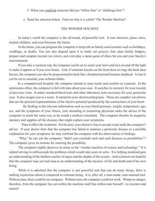 5. When you confront someone did you “follow him” or “challenge him”?

           c. Read the selection below. Find out why it is called “The Wonder Machine”.

                                          THE WONDER MACHINE

        In today’s world the computer is the all-round, all-powerful tool. It runs factories, plans cities,
teaches children, and even forecasts the future.
        In the home, you can program the computer to keep tab on family anniversaries such as birthdays,
weddings, or deaths. You can also depend upon it to make out grocery lists, plan family budgets,
prepare and compute income tax return, and even play a mean game of chess for you and your family’s
entertainment.
        If you take a vacation trip, the computer can be set to water your lawn and turn on and off the light
to make it appear as if you were home. And, if someone knocks on the front door or rings the back door
buzzer, the computer can also be programmed to bark like a hundred-pound German shepherd. In fact it
can be set to simulate your at-home habits.
       In a computerized hospital, the computer attends to your needs and comfort as a patient. In the
admissions office, the computer is fed with data about your case. It searches its memory for your records
of previous visits. It orders standard blood tests and other laboratory tests necessary for your particular
case. It also assigns you to a room. It interprets your electrocardiograms. These are complex waveforms
that are the pictorial representations of the electric potential produced by the contractions of your heart.
            By feeding in the relevant information such as your blood pressure, weight, temperature, age,
sex, and the symptoms of your illness, your attending or examining physician seeks the advice of the
computer in much the same way as he would a medical consultant. The computer thumbs its magnetic
memory and supplies all the diseases that might explain your symptoms.
           Then it offers the treatment. For his part, your doctor is free to accept or put aside the computer’s
advice. If your doctor feels that the computer has failed to mention a particular disease as a possible
explanation for your symptoms, he may confront the computer with his observations or findings.
        “Why,” he can ask the computer, “didn’t you conclude such and such diseases as possibilities”?
The computer gives its reasons for omitting the possibility.
        The computer rightly deserves its name as the “wonder machine of science and technology ” It is
indeed solving in milliseconds the problems which would take years to solve. It is helping mankind gain
an understanding of the farthest reaches of space and the depths of the oceans. And scientists are hopeful
that the computer may yet lead man to an understanding of the mystery of life and death and of his own
being.
        While it is admitted that the computer is one powerful tool that can do many things, there is
nothing mysterious about it compared to a human being. It is, after all, a man-made, man manned tool.
Without man, there could be no computer. Without man, the computer could not work. Whatever danger,
therefore, from the computer lies not within the machine itself but within man himself - its inventor and
master!
 