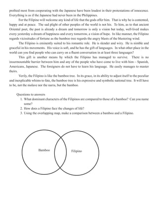 profited most from cooperating with the Japanese have been loudest in their protestations of innocence.
Everything is as if the Japanese had never been in the Philippines.
        For the Filipino will welcome any kind of life that the gods offer him. That is why he is contented,
happy and at peace. The sad plight of other peoples of the world is not his. To him, as to that ancient
Oriental poet, the past is already a dream and tomorrow is only a vision but today, well-lived makes
every yesterday a dream of happiness and every tomorrow, a vision of hope. In like manner, the Filipino
regards vicissitudes of fortune as the bamboo tree regards the angry blasts of the blustering wind.
        The Filipino is eminently suited to his romantic role. He is slender and wiry. He is nimble and
graceful in his movements. His voice is soft, and he has the gift of languages. In what other place in the
world can you find people who can carry on a fluent conversation in at least three languages?
        This gift is another means by which the Filipino has managed to survive. There is no
insurmountable barrier between him and any of the people who have come to live with him – Spanish,
Americans, Japanese. The foreigners do not have to learn his language. He easily manages to master
theirs.
        Verily, the Filipino is like the bamboo tree. In its grace, in its ability to adjust itself to the peculiar
and inexplicable whims to fate, the bamboo tree is his expressive and symbolic national tree. It will have
to be, not the molave nor the narra, but the bamboo.

      Questions to answers
        1. What dominant characters of the Filipinos are compared to those of a bamboo? Can you name
           some?
        2. How does a Filipino face the changes of life?
        3. Using the overlapping map, make a comparison between a bamboo and a Filipino.




                        Bamboo                     Filipino
 