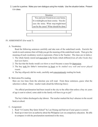 2. Look for a partner. Make your own dialogue using the modals. Use the situation below. Present
       it in class.

                                              Situation
                                  You and your friend at are your home.
                              It is midnight you hear a noise. You dis-
                              cuss the noise. What may/might/must
                              can be the cause? What should be done




IV. ASSIGNMENT (For week 7)

  A. Vocabulary
         Read the following sentences carefully and take note of the underlined words. Encircle the
      words in each sentence that will help you get the meaning of the underlined words. Then give the
      meaning of each vocabulary word or expression. (Note to the Teacher: The clues are in italics.)
      1. The whole family stared and marveled at the books which differed from all other books they
         had seen before.
      2. The fact that the books would cost them so much became a cause for depression
                                                                               depression.
      3. The boy took his father’s instructions to heart so he studied very well and never played
         truant.
      4. The boy diligently did his work, carefully and conscientiously reading his book.

  B. Motivation Pre reading
      Here are two lines from the selection you will read. From these sentences, guess what the
      selection is about. (Note: teacher reads aloud the following lines.)

         “An official proclamation had been issued in the city to the effect that unless a boy six years
      of age is sent to school, some adult in the family will have to go to jail.”

        The boy’s father discharged a day laborer. The teacher marked the boy’s absence in the record
      book at school.

  C. Assignment
     1. Read “A Country Boy Quits School” by Lao Hsiang and find out if your guess is correct.
     2. Read up or interview an authority about the Philippine Law on compulsory education. Be able
        to compare it with the proclamation mentioned in the story.
 