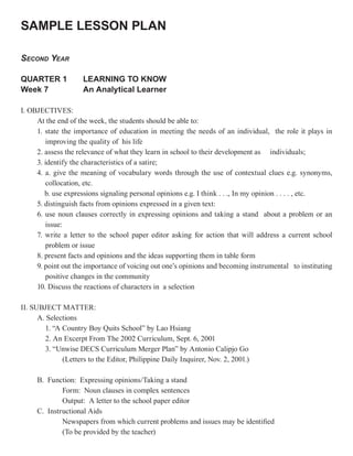 SAMPLE LESSON PLAN

SECOND YEAR

QUARTER 1            LEARNING TO KNOW
Week 7               An Analytical Learner

I. OBJECTIVES:
     At the end of the week, the students should be able to:
     1. state the importance of education in meeting the needs of an individual, the role it plays in
        improving the quality of his life
     2. assess the relevance of what they learn in school to their development as individuals;
     3. identify the characteristics of a satire;
     4. a. give the meaning of vocabulary words through the use of contextual clues e.g. synonyms,
        collocation, etc.
        b. use expressions signaling personal opinions e.g. I think . . ., In my opinion . . . . , etc.
     5. distinguish facts from opinions expressed in a given text:
     6. use noun clauses correctly in expressing opinions and taking a stand about a problem or an
        issue:
     7. write a letter to the school paper editor asking for action that will address a current school
        problem or issue
     8. present facts and opinions and the ideas supporting them in table form
     9. point out the importance of voicing out one’s opinions and becoming instrumental to instituting
        positive changes in the community
     10. Discuss the reactions of characters in a selection

II. SUBJECT MATTER:
      A. Selections
        1. “A Country Boy Quits School” by Lao Hsiang
        2. An Excerpt From The 2002 Curriculum, Sept. 6, 2001
        3. “Unwise DECS Curriculum Merger Plan” by Antonio Calipjo Go
              (Letters to the Editor, Philippine Daily Inquirer, Nov. 2, 2001.)

     B. Function: Expressing opinions/Taking a stand
             Form: Noun clauses in complex sentences
             Output: A letter to the school paper editor
     C. Instructional Aids
             Newspapers from which current problems and issues may be identified
             (To be provided by the teacher)
 