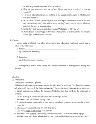 5. In what way/s does education affect your life?
             6. How do you maximize the use of the things you learn in school to develop
                yourself?
             7. The story talks about a serious problem in the educational system. In what manner
                was this presented?
             8. In a scale of 1-5 with 5 as the highest, how would you rate the anecdotes or the little
                stories within the story that told us about the boy’s experiences, on the following
                points: a. humor; b. exaggeration
             9. Is the story just trying to entertain readers? What else is it trying to?
             10. What do you call that type of story that actually talks of a serious topic but presents
                it in a light and humorous manner?

C. Closure
        Let us make graffiti of your ideas about school and education. Add your honest idea to
     either of the following:
        1. School ______________________________________________
           e.g. School can be boring.

       2. Education __________________________________________
          e.g. Education makes a nation.

        (Teacher posts a manila paper on the wall and asks students to do the graffiti during their
     fee time.)



  Reading
  A. Preparation
    Distinguish Facts from Opinions
    Following is a list of statements taken from the selection. Put a check ( √ ) before the items that
    tell what really happened, the facts; and a cross (x) before the items that make them statements
    of belief, judgment or feeling, the opinions Underline the clue words in the statement of
                                            opinions.
    opinions.
    1. On his first day at school the boy came back with eight books.
    2. The books cost a dollar and twenty cents.
    3. A boy in the country gets to be at least half as useful as a grownup by the time he is 8 or 9
       years old
    4. Classes don’t start until nine. It’s only five thirty.
    5. One book ought to be enough to start with.
    6. The books cost so much considering that there are only 3 or 4 characters on a page.
    7. The boy came back from school at three thirty, just as his father was going back to work.
 