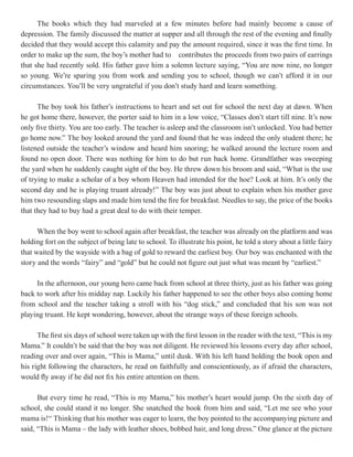 The books which they had marveled at a few minutes before had mainly become a cause of
depression. The family discussed the matter at supper and all through the rest of the evening and finally
decided that they would accept this calamity and pay the amount required, since it was the first time. In
order to make up the sum, the boy’s mother had to contributes the proceeds from two pairs of earrings
that she had recently sold. His father gave him a solemn lecture saying, “You are now nine, no longer
so young. We’re sparing you from work and sending you to school, though we can’t afford it in our
circumstances. You’ll be very ungrateful if you don’t study hard and learn something.

      The boy took his father’s instructions to heart and set out for school the next day at dawn. When
he got home there, however, the porter said to him in a low voice, “Classes don’t start till nine. It’s now
only five thirty. You are too early. The teacher is asleep and the classroom isn’t unlocked. You had better
go home now.” The boy looked around the yard and found that he was indeed the only student there; he
listened outside the teacher’s window and heard him snoring; he walked around the lecture room and
found no open door. There was nothing for him to do but run back home. Grandfather was sweeping
the yard when he suddenly caught sight of the boy. He threw down his broom and said, “What is the use
of trying to make a scholar of a boy whom Heaven had intended for the hoe? Look at him. It’s only the
second day and he is playing truant already!” The boy was just about to explain when his mother gave
him two resounding slaps and made him tend the fire for breakfast. Needles to say, the price of the books
that they had to buy had a great deal to do with their temper.

      When the boy went to school again after breakfast, the teacher was already on the platform and was
holding fort on the subject of being late to school. To illustrate his point, he told a story about a little fairy
that waited by the wayside with a bag of gold to reward the earliest boy. Our boy was enchanted with the
story and the words “fairy” and “gold” but he could not figure out just what was meant by “earliest.”

     In the afternoon, our young hero came back from school at three thirty, just as his father was going
back to work after his midday nap. Luckily his father happened to see the other boys also coming home
from school and the teacher taking a stroll with his “dog stick,” and concluded that his son was not
playing truant. He kept wondering, however, about the strange ways of these foreign schools.

      The first six days of school were taken up with the first lesson in the reader with the text, “This is my
Mama.” It couldn’t be said that the boy was not diligent. He reviewed his lessons every day after school,
reading over and over again, “This is Mama,” until dusk. With his left hand holding the book open and
his right following the characters, he read on faithfully and conscientiously, as if afraid the characters,
would fly away if he did not fix his entire attention on them.

      But every time he read, “This is my Mama,” his mother’s heart would jump. On the sixth day of
school, she could stand it no longer. She snatched the book from him and said, “Let me see who your
mama is!“ Thinking that his mother was eager to learn, the boy pointed to the accompanying picture and
said, “This is Mama – the lady with leather shoes, bobbed hair, and long dress.” One glance at the picture
 