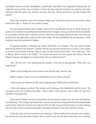 and Mother burst out crying. Grandfather, Grandmother, and Father were frightened, thinking that she
might have possessed by some evil spirits. At first, she only cried and would not say anything when they
asked her what the matter was, but they persisted, she said, “Where did that boy get that vampire-like
mama?”

   When they found the cause of her distress Father said, “We’ll have the boy ask his teacher whose
mama this really is. Maybe it is the teacher’s mama.

      The next morning before dawn, Mother woke up her son and made him go to school and ask the
teacher for a solution to the problem that had bothered her all night. Arriving at school, the boy found that
it was Sunday and that there would be no school. Moreover, the teacher had drunk more wine than was
good for him the night before and was still sound asleep. The boy told Mother the circumstances, which
made her curse the institution of Sunday.

      At general assembly on Monday, the teacher said gently to his charges, “One who wants to learn
must not be afraid to ask questions. Anyone who has any question should raise it at once, to his teacher
at school or to his parents at home.” They’re upon our hero stood up and asked. “The reader says, “This
is Mama.” Whose mama is she really?” The teacher answered even more gently than before. “It is the
Mama of anyone who happens to read the book. Do you understand now?

     “No,” the boy said. This embarrassed the teacher a little but he said patiently, “Why don’t you
understand?”

     “Baldy is also reading this, but his mama is not like this lady,” the boy said.

     Baldy’s mother is lame in one arm and had only one eye,” Hsiao Lin said.

     “And you have no mama at all. She died a long time ago,” Baldy said in self-defense.

     “Don’t talk among yourselves!” the teacher said, knocking at the blackboard with his ferule. “We
are going to have the second lesson today: “This is Papa, Look everyone. This is Papa, the man with
spectacles and parted hair.”

      After school, Mother was still worried about who the picture woman was, but when she heard his
son reiterating, ‘This is Papa,’ she did not dare to pursue the question, being afraid that her husband might
want to know when she’d found a new papa for their son. She was puzzled more than ever and wondered
why the book insisted on presenting people with papas and mamas when they had them already.

     A few days later, the boy learned two new sentences: “The ox tends the fire; the horse eats noodles.”
He read the text over thousands of times, but he could not get over the feeling that there was something
 