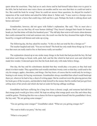 queer about the assertions. They had an ox and a horse and he had himself taken them over to graze in
the hills, but he had never once seen a horse eat noodles and he was sure that their ox could not tend to
fire. But could the book be wrong? Since he could not answer these questions, he obeyed his teacher’s
injunction of the week before and asked his father about it. Father said, “I once went to a foreign circus
in the city and saw a horse that could ring a bell and fire a gun. Perhaps the book is talking about such
horses and oxen.”

      Grandmother, however, did not agree with Father’s explanation. She said, “The ox must also a
demon. Don’t you see that they all wear human clothing? They haven’t changed their heads for human
heads yet, but that alone will take five hundred years.” The old lady than went to tell stories about demons
that could command the wind and summon rain; the result was that the boy dreamed that night of being
hazed by a winged-wolf demon and woke up crying.

      The following day, the boy asked his teacher, “Is this ox that can tend the fire a foreign ox?”
      The teacher laughed and said, “You are too literal! The book has only made those things up. It is not
true that oxen can really tend to fire or that horses really eat noodles.”

     The explanation cleared up at one stroke many things in the book that had puzzled the boy. He had
read about such things as bread, milk, park, ball, and the like which he had never seen and which had
made him wonder. It dawned upon him that the book dealt only with make believe things.

      One day, the boy and his schoolmates decided that they would play a tea party as they had read
about it in their reader. They agreed that each would contribute twenty cents so that they could send to the
city for oranges, apples, chocolates, and things. Our boy knew, of course that he would only be inviting a
beating to ask money for buying sweetmeats. Grandmother always mumbled that school would bankrupt
them yet, wherever he had to buy a sheet of writing paper. But he could not resist the glowing picture that
his book gave of the tea party, and decided to help himself to the money that his mother had just got from
selling more of her jewels and which she had set aside for buying cabbage seedlings.

      Grandfather had been suffering for a long time from a chronic cough, and someone had told him
that orange peels would give him a relief. He kept on asking what orange peels were like and where they
could be gotten. Thinking that this was a chance for him to ingratiate himself into his grandfather’s favor,
the boy said, “We are getting some oranges.”

     “You are getting some oranges?” Grandfather asked. “What are you getting oranges for?”

     “We want to hold a tea party,” the boy said.

     “What is a tea party?”
 