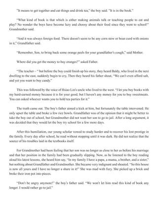 ”It means to get together and eat things and drink tea,” the boy said. ”It is in the book.”

     “What kind of book is that which is either making animals talk or teaching people to eat and
play? No wonder the boys have become lazy and choosy about their food since they went to school!”
Grandmother said.

       “And it was always foreign food. There doesn’t seem to be any corn stew or bean curd with onions
in it,” Grandfather said.

     “Remember, Son, to bring back some orange peels for your grandfather’s cough,” said Mother.

     Where did you get the money to buy oranges?” asked Father.

     “The teacher – “ but before the boy could finish up his story, they heard Baldy, who lived in the next
dwelling to the east, suddenly begin to cry, Then they heard his father shout, “We can’t even afford salt,
and yet you want to buy candy.”

     This was followed by the voice of Hsiao Lin’s uncle who lived to the west. “I let you buy books with
my hard-earned money because it is for your good, but I haven’t any money for you to buy sweetmeats.
You can asked whoever wants you to hold tea parties for it.”

      The truth came out. The boy’s father aimed a kick at him, but fortunately the table intervened. He
only upset the table and broke a few rice bowls. Grandfather was of the opinion that it might be better to
take the boy out of school, but Grandmother did not want her son to go to jail. After a long argument, it
was decided that they would let the boy try school for a few more days.

      After this humiliation, our young scholar vowed to study harder and to recover his lost prestige in
the family. Every day after school, he read without stopping until it was dark. He did not realize that the
source of his troubles laid in the textbooks itself.

     For Grandmother had been feeling that her son was no longer as close to her as before his marriage
and that her position in the family had been gradually slipping. Now, as he listened to the boy reading
aloud his latest lessons, she heard him say, “In my family I have a papa, a mama, a brother, and a sister,”
but nothing about Grandfather and Grandmother. She became very indignant and shouted. “So this house
is now all yours and I have no longer a share in it!” She was mad with fury. She picked up a brick and
broke their iron pot into pieces.

     “Don’t be angry anymore!” the boy’s father said. “We won’t let him read this kind of book any
longer. I would rather go to jail.”
 