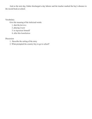 And so the next day, Father discharged a day laborer and the teacher marked the boy’s absence in
the record book at school.




Vocabulary
    Give the meaning of the italicized words:
       1. shut the furrows
       2. playing truant
       3. to ingratiate himself
       4. after this humiliation

Discussion
     1. Describe the setting of the story
     2. What prompted the country boy to go to school?
 