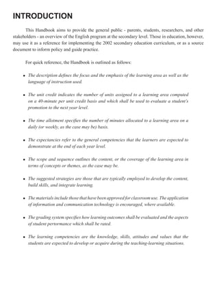 INTRODUCTION
      This Handbook aims to provide the general public - parents, students, researchers, and other
stakeholders - an overview of the English program at the secondary level. Those in education, however,
may use it as a reference for implementing the 2002 secondary education curriculum, or as a source
document to inform policy and guide practice.

         For quick reference, the Handbook is outlined as follows:

     l    The description defines the focus and the emphasis of the learning area as well as the
          language of instruction used.

     l    The unit credit indicates the number of units assigned to a learning area computed
          on a 40-minute per unit credit basis and which shall be used to evaluate a student’s
          promotion to the next year level.

     l    The time allotment specifies the number of minutes allocated to a learning area on a
          daily (or weekly, as the case may be) basis.

     l    The expectancies refer to the general competencies that the learners are expected to
          demonstrate at the end of each year level.

     l    The scope and sequence outlines the content, or the coverage of the learning area in
          terms of concepts or themes, as the case may be.

     l    The suggested strategies are those that are typically employed to develop the content,
          build skills, and integrate learning.

     l    The materials include those that have been approved for classroom use. The application
          of information and communication technology is encouraged, where available.

     l    The grading system specifies how learning outcomes shall be evaluated and the aspects
          of student pertormance which shall be rated.

     l    The learning competencies are the knowledge, skills, attitudes and values that the
          students are expected to develop or acquire during the teaching-learning situations.
 