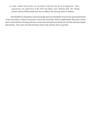 l   Lastly, sample lesson plans are provided to illustrate the mode of integration, where
         appropriate, the application of life skills and higher order thinking skills, the valuing
         process and the differentiated activities to address the learning needs of students.

        The Handbook is designed as a practical guide and is not intended to structure the operationalization
of the curriculum or impose restrictions on how the curriculum shall be implemented. Decisions on how
best to teach and how learning outcomes can be achieved most successfully rest with the school principals
and teachers. They know the direction they need to take and how best to get there.
 