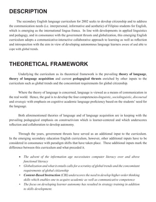 DESCRIPTION
      The secondary English language curriculum for 2002 seeks to develop citizenship and to address
the communication needs (i.e. interpersonal, informative and aesthetic) of Filipino students for English,
which is emerging as the international lingua franca. In line with developments in applied linguistics
and pedagogy, and in consonance with the government thrusts and globalization, this emerging English
curriculum adopts a communicative-interactive collaborative approach to learning as well as reflection
and introspection with the aim in view of developing autonomous language learners aware of and able to
cope with global trends.




THEORETICAL FRAMEWORK
       Underlying the curriculum as its theoretical framework is the prevailing theory of language,
theory of language acquisition and current pedagogical thrusts enriched by other inputs to the
curriculum such as global trends and the concomitant requirements for global citizenship.

       Where the theory of language is concerned, language is viewed as a means of communication in
the real world. Hence, the goal is to develop the four competencies-linguistic, sociolinguistic, discoursal
and strategic with emphasis on cognitive academic language proficiency based on the students’ need for
the language.

        Both aforementioned theories of language and of language acquisition are in keeping with the
prevailing pedagogical emphasis on constructivism which is learner-centered and which underscores
reflection and collaboration to develop autonomy.

       Through the years, government thrusts have served as an additional input to the curriculum.
In the emerging secondary education English curriculum, however, other additional inputs have to be
considered in consonance with paradigm shifts that have taken place. These additional inputs mark the
difference between this curriculum and what preceded it.

        •   The advent of the information age necessitates computer literacy over and above
            functional literacy
        •   Globalization and what it entails calls for a scrutiny of global trends and the concomitant
            requirements of global citizenship
        •   Content-Based Instruction (CBI) underscores the need to develop higher order thinking
            skills which enables one to acquire academic as well as communicative competence
        •   The focus on developing learner autonomy has resulted in strategy training in addition
            to skills development.
 