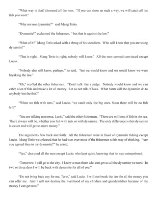 “What way is that? chorused all the men. “If you can show us such a way, we will catch all the
fish you want.”

         “Why not use dynamite?” said Mang Terio.

         “Dynamite!” exclaimed the fishermen, “ but that is against the law.”

     “What of it?” Mang Terio asked with a shrug of his shoulders. Who will know that you are using
dynamite?”

         “That is right. Mang Terio is right; nobody will know.” All the men seemed convinced except
Lucio.

      “Nobody else will know, perhaps,” he said, “but we would know and we would know we were
breaking the law.”

       “Oh,” scoffed the other fishermen. “Don’t talk like a judge. Nobody would know and we can
catch a lot of fish and make a lot of money. Let us not talk of laws. What harm will the dynamite do to
anybody but the fish?”

         “When we fish with nets,” said Lucio, “we catch only the big ones. Soon there will be no fish
left.”

        “You are talking nonsense, Lucio,” said the other fishermen. “There are millions of fish in the sea.
There always will be, whether you fish with nets or with dynamite. The only difference is that dynamite
is easier and will get us more money.”

       The arguments flew back and forth. All the fishermen were in favor of dynamite fishing except
Lucio. Mang Terio was pleased that he had won over most of the fishermen to his way of thinking. “Are
you agreed then to try dynamite?” he asked.

         “Yes,” chorused all the men except Lucio, who kept quiet, knowing that he was outnumbered.

       “Tomorrow I will go to the city. I know a man there who can get us all the dynamite we need. In
two or three days I will be back with dynamite for all of you.”

       “Do not bring back any for me, Terio,” said Lucio. I will not break the law for all the money you
can offer me. And I will not destroy the livelihood of my children and grandchildren because of the
money I can get now.”
 