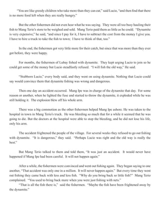 “You are like greedy children who take more than they can eat,” said Lucio, “and then find that there
is no more food left when they are really hungry.”

        But the other fishermen did not even hear what he was saying. They were all too busy hauling their
fish to Mang Terio’s store to be weighed and sold. Mang Terio paid them as little as he could. “Dynamite
is very expensive,” he said, “and since I pay for it, I have to subtract the cost from the money I give you.
I have to hire a truck to take the fish to town; I have to think of that, too.”

       In the end, the fishermen got very little more for their catch, but since that was more than they ever
got before, they were happy.

       For months, the fishermen of Lubay fished with dynamite. They kept urging Lucio to join so he
could get some of the money but Lucio steadfastly refused. “I will fish the old way,” He said.

      “Stubborn Lucio,” every body said, and they went on using dynamite. Nothing that Lucio could
say would convince them that dynamite fishing was wrong and dangerous.

        Then one day an accident occurred. Mang Ipe was in charge of the dynamite that day. For some
reason or another, when he lighted the fuse and started to throw the dynamite, it exploded while he was
still holding it. The explosion blew off his whole arm.

       There was a big commotion as the other fishermen helped Mang Ipe ashore. He was taken to the
hospital in town in Mang Terio’s truck. He was bleeding so much that for a while it seemed that he was
going to die. But the doctors at the hospital were able to stop the bleeding, and he did not lose his life,
only his arm.

       The accident frightened the people of the village. For several weeks they refused to go out fishing
with dynamite. “It is dangerous,” they said. “Perhaps Lucio was right and the old way is really the
best.”

      But Mang Terio talked to them and told them, “It was just an accident. It would never have
happened if Mang Ipe had been careful. It will not happen again.”

        After a while, the fishermen were convinced and went out fishing again. They began saying to one
another, “That accident was only one in a million. It will never happen again.” But every time they went
out fishing they came back with less and less fish. “Why do you bring back so little fish?” Mang Terio
complained. “You used to bring back more when you were just fishing with nets.”
        “That is all the fish there is,” said the fishermen. “Maybe the fish have been frightened away by
the dynamite.”
 