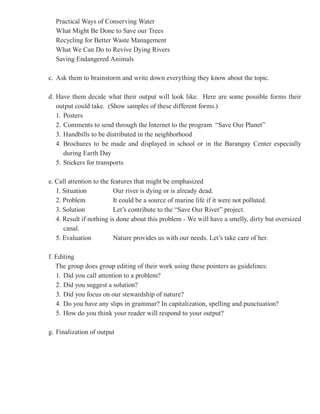 Practical Ways of Conserving Water
  What Might Be Done to Save our Trees
  Recycling for Better Waste Management
  What We Can Do to Revive Dying Rivers
  Saving Endangered Animals

c. Ask them to brainstorm and write down everything they know about the topic.

d. Have them decide what their output will look like. Here are some possible forms their
   output could take. (Show samples of these different forms.)
   1. Posters
   2. Comments to send through the Internet to the program “Save Our Planet”
   3. Handbills to be distributed in the neighborhood
   4. Brochures to be made and displayed in school or in the Barangay Center especially
      during Earth Day
   5. Stickers for transports

e. Call attention to the features that might be emphasized
   1. Situation           Our river is dying or is already dead.
   2. Problem             It could be a source of marine life if it were not polluted.
   3. Solution            Let’s contribute to the “Save Our River” project.
   4. Result if nothing is done about this problem - We will have a smelly, dirty but oversized
      canal.
   5. Evaluation          Nature provides us with our needs. Let’s take care of her.

f. Editing
   The group does group editing of their work using these pointers as guidelines:
   1. Did you call attention to a problem?
   2. Did you suggest a solution?
   3. Did you focus on our stewardship of nature?
   4. Do you have any slips in grammar? In capitalization, spelling and punctuation?
   5. How do you think your reader will respond to your output?

g. Finalization of output
 