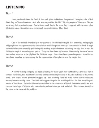 LISTENING
TEXT 1

         Have you heard about the fish kill that took place in Bolinao, Pangasinan? Imagine, a lot of fish
died- they suffocated to death. And who was responsible for this? We, the people of this town. We put
up so may fish pens in the area. And with so much fish in the pens, they competed with the other plant
life in the water. Soon there was not enough oxygen for them. They died.



TEXT 2

        One of the animals found only in our country is the Philippine Eagle. It is a monkey-eating eagle,
a big eagle that swoops down to the forests below and lifts upward monkeys that serve as its food. It helps
keep the balance of nature by preventing the monkey population from becoming too big. Sad to say, the
Philippine eagle is an endangered specie. They are shot down by hunters. Fortunately, lovers of nature
have called attention to the plight of the Philipine eagle. Laws have been passed to protect it and drives
have been launched to raise money for the conservation of the place where the eagles live.



TEXT 3

       A copper mining company has been operating for many years now in Mindoro, a province rich in
copper. For a time, this meant extra income for the community because of the jobs it offered to the people
there. But after a while, problems cropped up. The washing from the mine flowed down and found
its way into the nearby river. The lead and copper filings in the washings killed the fish, the villagers’
means of livelihood. Even the fishermen who fished in the river were affected. Sores that would not heal
covered their legs. Children who swam in the polluted river got sick and died. The citizens pointed to
the mine as the cause of the problem.
 