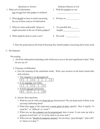 Questions to Answer                          Sentence Patterns to Use
1. What sort of information                          1. With the (gadget) we can
     can you get from that gadget or medium?             ___________________

   2. What should we bear in mind concerning         2. We have to ___________
      the use of those sources of information

   3. What are some undesirable things we            3.   It is possible that ______
      might encounter in the use of those gadgets?        (might) ______________

   4. What might be done in such a case?             4. We could     ___________



      3. Have the group discuss the kind of listening they should employ concerning these items aired

C. Development

    Pre-reading
      1. Of all the information technology tools which one to you is the most significant to date? Why
         do you say so?

      2. Clearance of difficulties
         a. Give the meaning of the underlined words. Write your answers on the boxes found after
            each sentence.
            1. The computer is an all round tool.
                 V             S                  E
            2. It can simulate your habits.
                  I            T            E
            3. It feeds relevant information.
                 R         L                D

         b. Answer these questions.
            1. What do you do when you keep tab on anniversaries? Do you keep track of them or do
               you keep celebrating them?
            2. What does mean in the expression a mean game of chess signify? Does it signify “to
               stand for” or “difficult” or “cruel”?
            3. When you say the computer can be programmed does it mean “it can come up with a
                                                     programmed,
               program of activities” or “it can be made to do some task”?
            4. When you say “thumbs its magnetic memory do you mean, “goes through,” “asks a lift”
                                thumbs               memory”
               or “shows it is okay”?
 