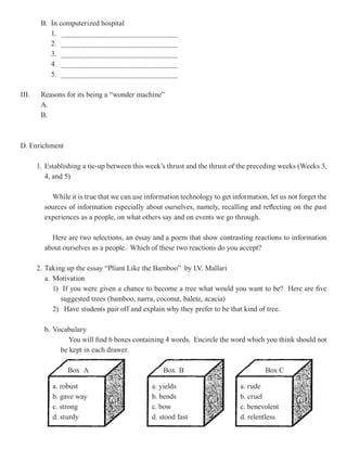 B. In computerized hospital
           1. ____________________________
           2. ____________________________
           3. ____________________________
           4. ____________________________
           5. ____________________________

III.    Reasons for its being a “wonder machine”
        A.
        B.



D. Enrichment

       1. Establishing a tie-up between this week’s thrust and the thrust of the preceding weeks (Weeks 3,
          4, and 5)

           While it is true that we can use information technology to get information, let us not forget the
         sources of information especially about ourselves, namely, recalling and reflecting on the past
         experiences as a people, on what others say and on events we go through.

           Here are two selections, an essay and a poem that show contrasting reactions to information
         about ourselves as a people. Which of these two reactions do you accept?

       2. Taking up the essay “Pliant Like the Bamboo” by I.V. Mallari
          a. Motivation
             1) If you were given a chance to become a tree what would you want to be? Here are five
                suggested trees (bamboo, narra, coconut, balete, acacia)
             2) Have students pair off and explain why they prefer to be that kind of tree.

         b. Vocabulary
                 You will find 6 boxes containing 4 words. Encircle the word which you think should not
              be kept in each drawer.

                 Box A                            Box B                               Box C

            a. robust                         a. yields                      a. rude
            b. gave way                       b. bends                       b. cruel
            c. strong                         c. bow                         c. benevolent
            d. sturdy                         d. stood fast                  d. relentless
 