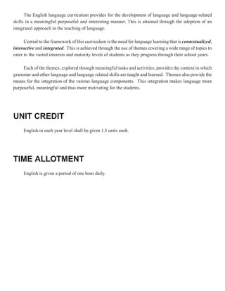 The English language curriculum provides for the development of language and language-related
skills in a meaningful purposeful and interesting manner. This is attained through the adoption of an
integrated approach in the teaching of language.

      Central to the framework of this curriculum is the need for language learning that is contextualized,
                                                                                            contextualized
interactive and integrated. This is achieved through the use of themes covering a wide range of topics to
                 integrated.
cater to the varied interests and maturity levels of students as they progress through their school years.

     Each of the themes, explored through meaningful tasks and activities, provides the context in which
grammar and other language and language related skills are taught and learned. Themes also provide the
means for the integration of the various language components. This integration makes language more
purposeful, meaningful and thus more motivating for the students.




UNIT CREDIT
     English in each year level shall be given 1.5 units each.




TIME ALLOTMENT
     English is given a period of one hour daily.
 