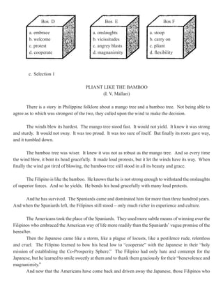 Box D                             Box E                            Box F

        a. embrace                         a. onslaughts                  a. stoop
        b. welcome                         b. vicissitudes                b. carry on
        c. protest                         c. angrey blasts               c. pliant
        d. cooperate                       d. magnanimity                 d. flexibility



        c. Selection 1

                                       PLIANT LIKE THE BAMBOO
                                              (I. V. Mallari)

       There is a story in Philippine folklore about a mango tree and a bamboo tree. Not being able to
agree as to which was strongest of the two, they called upon the wind to make the decision.

        The winds blew its hardest. The mango tree stood fast. It would not yield. It knew it was strong
and sturdy. It would not sway. It was too proud. It was too sure of itself. But finally its roots gave way,
and it tumbled down.

        The bamboo tree was wiser. It knew it was not as robust as the mango tree. And so every time
the wind blew, it bent its head gracefully. It made loud protests, but it let the winds have its way. When
finally the wind got tired of blowing, the bamboo tree still stood in all its beauty and grace.

       The Filipino is like the bamboo. He knows that he is not strong enough to withstand the onslaughts
of superior forces. And so he yields. He bends his head gracefully with many loud protests.

     And he has survived. The Spaniards came and dominated him for more than three hundred years.
And when the Spaniards left, the Filipinos still stood – only much richer in experience and culture.

       The Americans took the place of the Spaniards. They used more subtle means of winning over the
Filipinos who embraced the American way of life more readily than the Spaniards’ vague promise of the
hereafter.
       Then the Japanese came like a storm, like a plague of locusts, like a pestilence rude, relentless
and cruel. The Filipino learned to bow his head low to “cooperate” with the Japanese in their “holy
mission of establishing the Co-Prosperity Sphere.” The Filipino had only hate and contempt for the
Japanese, but he learned to smile sweetly at them and to thank them graciously for their “benevolence and
magnanimity.”
       And now that the Americans have come back and driven away the Japanese, those Filipinos who
 