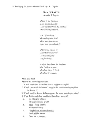4. Taking up the poem “Man of Earth” by A. Daguio

                                 MAN OF EARTH
                                 Amador T. Daguio

                              Pliant is the bamboo,
                              I am a man of earth;
                              They say that from the bamboo
                              We had our first birth.

                              Am I of the body,
                              Or of the green leaf?
                              Do I have to whisper
                              My every sin and grief?

                              If the wind passes by
                              Must I stoop and try
                              To measure fully
                              My flexibility?

                              I might have been the bamboo,
                              But I will be a man.
                              Bend me then, O Lord,
                              Bend me if you can.

         After You Read
         Answer the following questions.
         1. Which two words in the first stanza suggest an origin?
         2. Which two words in Stanza 3 suggest the same meaning as pliant
                in Stanza 1?
         3. Which word in Stanza 4 also suggests the same meaning as pliant?
         4. What do the underline modals in these lines suggest?
           a.     Do I have to whisper
                  My every sin and grief?
           b.     Must I stoop and try
                  To measure fully
           c.     I might have been the bamboo
                  But I will be a man,
           d.     Bend me if you can.
 
