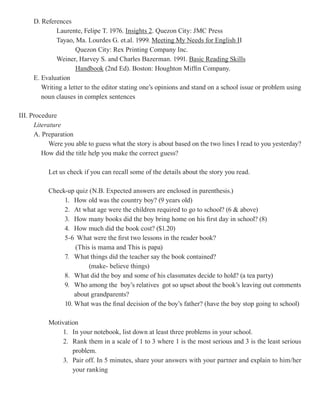 D. References
             Laurente, Felipe T. 1976. Insights 2 Quezon City: JMC Press
                                                  2.
             Tayao, Ma. Lourdes G. et.al. 1999. Meeting My Needs for English I     II
                     Quezon City: Rex Printing Company Inc.
             Weiner, Harvey S. and Charles Bazerman. 1991. Basic Reading Skills
                     Handbook (2nd Ed). Boston: Houghton Miffin Company.
     E. Evaluation
        Writing a letter to the editor stating one’s opinions and stand on a school issue or problem using
        noun clauses in complex sentences

III. Procedure
      Literature
      A. Preparation
            Were you able to guess what the story is about based on the two lines I read to you yesterday?
         How did the title help you make the correct guess?

           Let us check if you can recall some of the details about the story you read.

           Check-up quiz (N.B. Expected answers are enclosed in parenthesis.)
                1. How old was the country boy? (9 years old)
                2. At what age were the children required to go to school? (6 & above)
                3. How many books did the boy bring home on his first day in school? (8)
                4. How much did the book cost? ($1.20)
                5-6 What were the first two lessons in the reader book?
                    (This is mama and This is papa)
                7. What things did the teacher say the book contained?
                         (make- believe things)
                8. What did the boy and some of his classmates decide to hold? (a tea party)
                9. Who among the boy’s relatives got so upset about the book’s leaving out comments
                    about grandparents?
                10. What was the final decision of the boy’s father? (have the boy stop going to school)

           Motivation
                1. In your notebook, list down at least three problems in your school.
                2. Rank them in a scale of 1 to 3 where 1 is the most serious and 3 is the least serious
                   problem.
                3. Pair off. In 5 minutes, share your answers with your partner and explain to him/her
                   your ranking
 