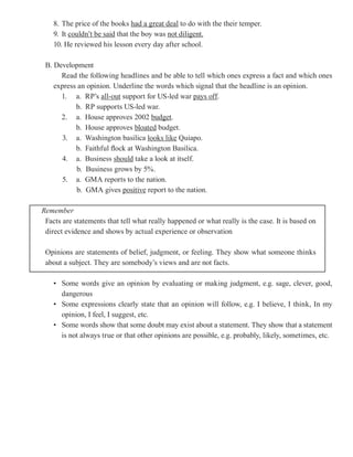 8. The price of the books had a great deal to do with the their temper.
    9. It couldn’t be said that the boy was not diligent.
    10. He reviewed his lesson every day after school.

 B. Development
      Read the following headlines and be able to tell which ones express a fact and which ones
    express an opinion. Underline the words which signal that the headline is an opinion.
      1. a. RP’s all-out support for US-led war pays off
                                                       off.
           b. RP supports US-led war.
      2. a. House approves 2002 budget
                                    budget.
           b. House approves bloated budget.
       3. a. Washington basilica looks like Quiapo.
           b. Faithful flock at Washington Basilica.
       4. a. Business should take a look at itself.
           b. Business grows by 5%.
       5. a. GMA reports to the nation.
           b. GMA gives positive report to the nation.

Remember
 Facts are statements that tell what really happened or what really is the case. It is based on
 direct evidence and shows by actual experience or observation

 Opinions are statements of belief, judgment, or feeling. They show what someone thinks
 about a subject. They are somebody’s views and are not facts.

    • Some words give an opinion by evaluating or making judgment, e.g. sage, clever, good,
      dangerous
    • Some expressions clearly state that an opinion will follow, e.g. I believe, I think, In my
      opinion, I feel, I suggest, etc.
    • Some words show that some doubt may exist about a statement. They show that a statement
      is not always true or that other opinions are possible, e.g. probably, likely, sometimes, etc.
 