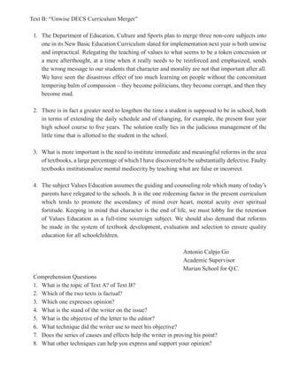 Text B: “Unwise DECS Curriculum Merger”

 1. The Department of Education, Culture and Sports plan to merge three non-core subjects into
    one in its New Basic Education Curriculum slated for implementation next year is both unwise
    and impractical. Relegating the teaching of values to what seems to be a token concession or
    a mere afterthought, at a time when it really needs to be reinforced and emphasized, sends
    the wrong message to our students that character and morality are not that important after all.
    We have seen the disastrous effect of too much learning on people without the concomitant
    tempering balm of compassion – they become politicians, they become corrupt, and then they
    become mad.

 2. There is in fact a greater need to lengthen the time a student is supposed to be in school, both
    in terms of extending the daily schedule and of changing, for example, the present four year
    high school course to five years. The solution really lies in the judicious management of the
    little time that is allotted to the student in the school.

 3. What is more important is the need to institute immediate and meaningful reforms in the area
    of textbooks, a large percentage of which I have discovered to be substantially defective. Faulty
    textbooks institutionalize mental mediocrity by teaching what are false or incorrect.

 4. The subject Values Education assumes the guiding and counseling role which many of today’s
    parents have relegated to the schools. It is the one redeeming factor in the present curriculum
    which tends to promote the ascendancy of mind over heart, mental acuity over spiritual
    fortitude. Keeping in mind that character is the end of life, we must lobby for the retention
    of Values Education as a full-time sovereign subject. We should also demand that reforms
    be made in the system of textbook development, evaluation and selection to ensure quality
    education for all schoolchildren.

                                                                 Antonio Calpjo Go
                                                                 Academic Supervisor
                                                                 Marian School for Q.C.
 Comprehension Questions
 1. What is the topic of Text A? of Text B?
 2. Which of the two texts is factual?
 3. Which one expresses opinion?
 4. What is the stand of the writer on the issue?
 5. What is the objective of the letter to the editor?
 6. What technique did the writer use to meet his objective?
 7. Does the series of causes and effects help the writer in proving his point?
 8. What other techniques can help you express and support your opinion?
 