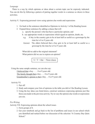 Language
   There is a way by which opinions or ideas about a certain topic can be expressly indicated.
You can do this by following a pattern of putting together words in a sentence as shown in these
activities.

Activity V. Expressing personal views using opinion clue words and expressions

       1. Go back to the sentences identified as Opinions in Activity 1 of the Reading lesson
       2. Expand those sentences by adding a clause that will
             a. specify the person/s who has/have a particular opinion; and
            b. use appropriate words or expressions which signal an opinion, doubt, etc.
              e.g. A boy in the country gets to be at least half as useful as a grownups by the
                         time he is 8 or 9 years old.
              Answer: The elders believed that a boy gets to be at least half as useful as a
                         grownup by the time he is 8 or 9 years old.

               What did we add to the original statement?
               What pattern did we use to express an opinion?

                             S + V + that + Noun clause



 Using the same sample sentence, we can also say:
        I believed that a boy . . . . 8 or 9 years old.
        The family thought that a boy .. . . 8 to 9 years old.
        Grandmother’s opinion is that a boy. . . 8 or 9 years old.

 Activity VI.
        1. Pair off.
        2. Study and compare your lists of opinions in the table you did in f the Reading Lesson.
        3. Using the key ideas you listed down, construct sentences expressing opinions just like
           those you made in the previous activity. Try to vary the opinion clue words or expressions
           you use.

Pre-Writing
Activity VII. Expressing opinions about the school issues
        1. Form groups of 4.
        2. Get your notebook and go back to the list of problems and issues in our school which
           you identified and ranked before our discussion of the selection “A Country Boy Quits
           School.”
 